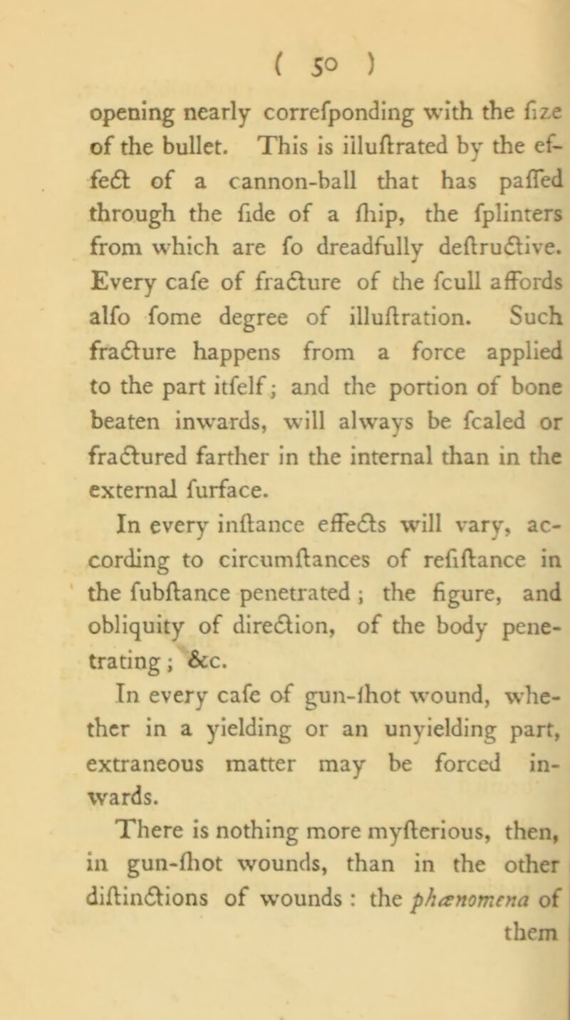 opening nearly correfponding with the fize of the bullet. This is iiluftrated by the ef- fe6l of a cannon-ball that has pafled through the fide of a fliip, the fplinters from which are fo dreadfully deftru£live. Every cafe of fradlure of the fcull affords alfo fome degree of illuflration. Such fradlure happens from a force applied to the part itfelf; and the portion of bone beaten inwards, will always be fcaled or fradfured farther in the internal than in the external furface. In every inftance effe6l;s will vary, ac- cording to circumflances of refiftance in ‘ the fubftance penetrated ; the figure, and obliquity of dire6lion, of the body pene- trating ; &c. In every cafe of gun-fhot wound, whe- ther in a yielding or an unyielding part, extraneous matter may be forced in- wards. There is nothing more myfterious, then, in gun-fliot wounds, than in the other diflinflions of wounds : the phanomena of them