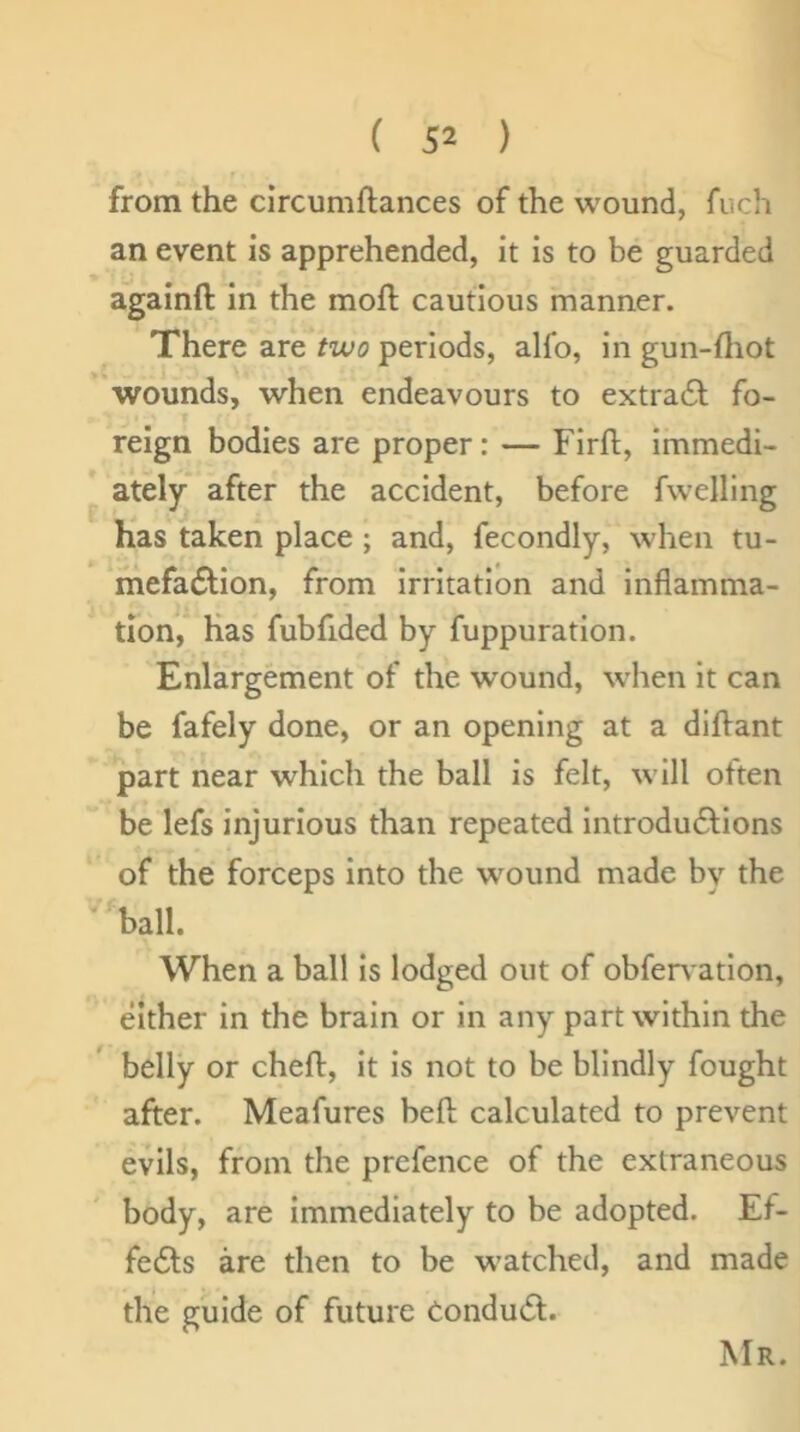 from the circumftances of the wound, fuch an event is apprehended, it is to be guarded againft in the moft cautious manner. There are two periods, alfo, in gun-fliot wounds, when endeavours to extra6l fo- reign bodies are proper: — Firh, immedi- ately after the accident, before fwelllng has taken place ; and, fecondly, when tu- mefadlion, from irritation and inflamma- tion, has fubfided by fuppuration. Enlargement of the wound, when it can be fafely done, or an opening at a dilVant part near which the ball is felt, will often be lefs injurious than repeated introdudlions of the forceps into the wound made by the ‘'ball. When a ball is lodged out of obfen ation, either in the brain or in any part within the belly or chefl, it is not to be blindly fought after. Meafures heft calculated to prevent evils, from the prefence of the extraneous body, are Immediately to be adopted. Ef- fedts are then to be watched, and made the guide of future Condudt. Mr.