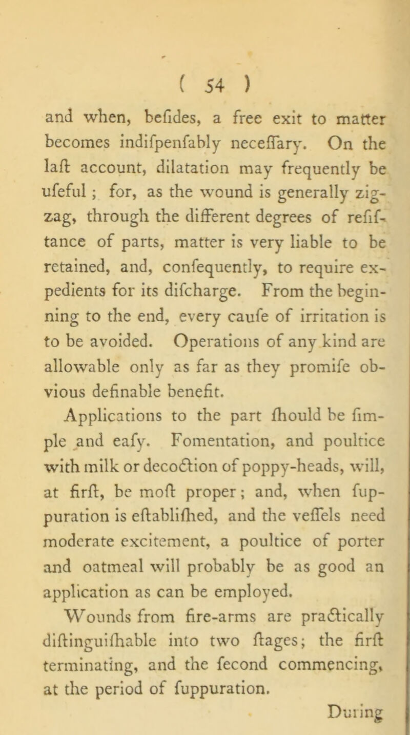 1 ( 54 ) and when, beGdes, a free exit to matter becomes indifpenfably neceGary. On the laG: account, dilatation may frequently be ufeful; for, as the wound is generally zig- zag, through the different degrees of refif- tance of parts, matter is very liable to be retained, and, confequently, to require ex- pedients for its difeharge. From the begin- ning to the end, every caufe of irritation is to be avoided. Operations of any kind are allowable only as far as they promife ob- vious deGnable beneGt. Applications to the part fhould be fim- ple ,and eafy. Fomentation, and poultice with milk or decofHon of poppy-heads, will, at GrG:, be moG proper; and, when fup- puration Is eftabllfhed, and the veGels need moderate excitement, a poultice of porter and oatmeal will probably be as good an application as can be employed. Wounds from Gre-arms are practically diftinguifhable into two Gages; the GrG terminating, and the fecond commencing, at the period of fuppuration. During