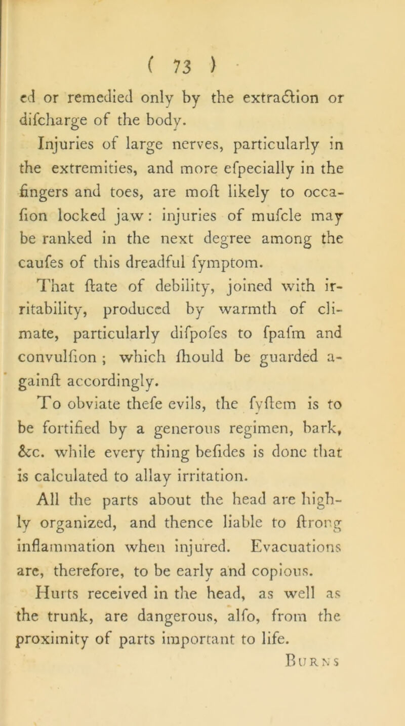 cd or remedied only by the extra6Hon or difcharge of the body. Injuries of large nerves, particularly in the extremities, and more efpeclally in the fingers and toes, are mofi; likely to occa- fion locked jaw: injuries of mufcle may be ranked in the next degree among the caufes of this dreadful fymptom. That ftate of debility, joined with Ir- ritability, produced by warmth of cli- mate, particularly difpofes to fpafm and convuhion ; which Ihould be guarded a- gainlT: accordingly. To obviate thefe evils, the fyflem is to be fortified by a generous regimen, bark, &CC. while every thing befides is done that is calculated to allay irritation. All the parts about the head are high- ly organized, and thence liable to ftrong Inflammation when injured. Evacuations arc, therefore, to be early and copious. Hurts received in the head, as well as the trunk, are dangerous, alfo, from the proximity of parts important to life. Burns