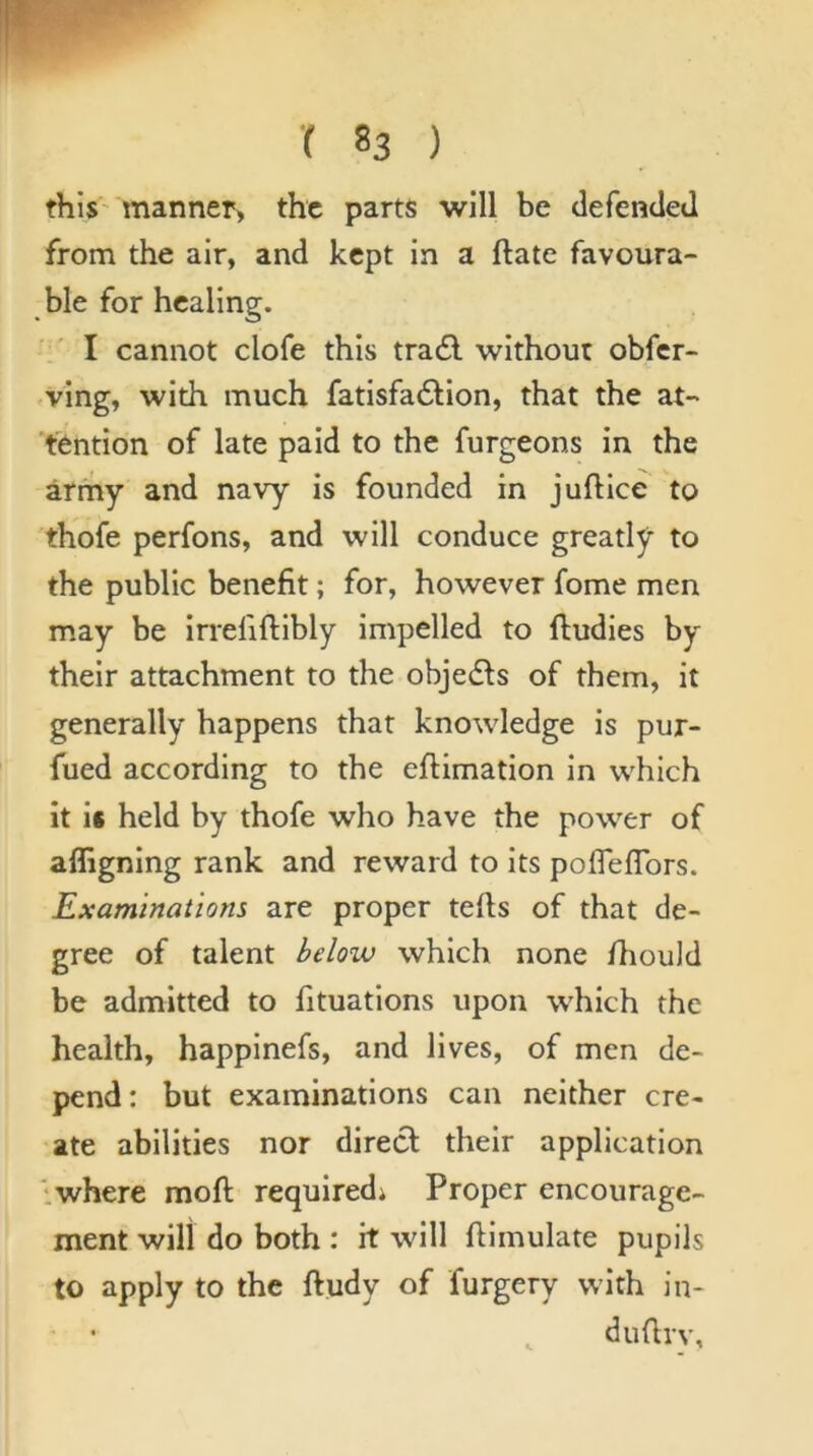 this manner> the parts will be defencleJ from the air, and kept in a ftate favoura- ble for healing. I cannot clofe this trail without obfer- ving, with much fatisfailion, that the at- tention of late paid to the furgeons in the army and navy is founded in juflice to thofe perfons, and will conduce greatljr to the public benefit; for, however fome men may be irrefiftibly impelled to fludies by their attachment to the objeils of them, it generally happens that knowledge is pur- fued according to the eftimation in which it is held by thofe who have the power of afligning rank and reward to its pofleflbrs. Examinations are proper tells of that de- gree of talent below which none fliould be admitted to fituations upon which the health, happinefs, and lives, of men de- pend: but examinations can neither cre- ate abilities nor direct their application iwhere moft requiredi Proper encourage- ment will do both : it will ftimulate pupils to apply to the ftudy of furgery with in- dufirv.