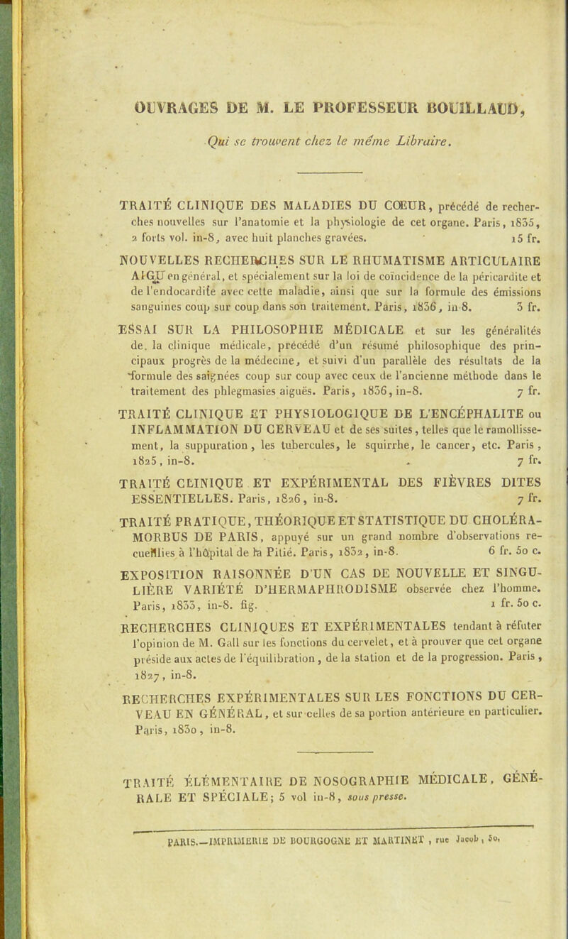 OUVRAGES DE M. LE PROFESSEUR BOUILLAUD, Qui se ti'ouvent chez le même Libraire. TRAITÉ CLINIQUE DES MALADIES DU COEUR, précédé de recher- ches nouvelles sur l’anatomie et la phj-siologie de cet organe. Paris, i835, 2 forts vol. in-S, avec huit planches gravées. i5 fr. NOUVELLES RECHEftCIIES SUR LE RHUMATISME ARTICULAIRE AH^I en général, et spécialement sur la loi de coïncidence de la péricardite et de l'endocardife avec cette maladie, ainsi que sur la formule des émissions sanguines coup sur coup dans son traitement. Paris, i836, in 8. 3 fr. ESSAI SUR LA PHILOSOPHIE MÉDICALE et sur les généralités de. la clinique médicale, précédé d’un résumé philosophique des prin- cipaux progrès de la médecine, et suivi d’un parallèle des résultats de la 'formule des saignées coup sur coup avec ceux de l’ancienne méthode dans le traitement des phlegmasies aiguës. Paris, i836,in-8. 7 fr. TRAITÉ CLINIQUE ET PHYSIOLOGIQUE DE L'ENCÉPHALITE ou INFLAMMATION DU CERVEAU et de ses suites, telles que le ramollisse- ment, la suppuration, les tubercules, le squirrhe, le cancer, etc. Paris, 1825, in-8. • 7 fr. TRAITÉ CLINIQUE ET EXPÉRIMENTAL DES FIÈVRES DITES ESSENTIELLES. Paris, 1826, in-8. 7 fr. TRAITÉ PRATIQUE, THÉORIQUE ET STATISTIQUE DU CHOLÉRA- MORBUS DE PARIS, appuyé .sur un grand nombre d’observations re- cueillies à l’hûpital de la Pitié. Paris, i852, in-8. 6 fr. 5o c. EXPOSITION RAISONNÉE D’UN CAS DE NOUVELLE ET SINGU- LIÈRE VARIÉTÉ D’HERMAPHRODISME observée chez l’homme. Paris, i833, in-S. fig. 1 fr. 5o c. RECHERCHES CLINIQUES ET EXPÉRIMENTALES tendant à réfuter l’opinion de M. Gall sur les fonctions du cervelet, et à prouver que cet organe préside aux actes de l’équilibration, de la station et de la progression. Paris , 1827, in-8. RECHERCHES EXPÉRIMENTALES SUR LES FONCTIONS DU CER- VEAU EN GÉNÉRAL, etsurcelles de sa portion antérieure en particulier. Paris, i83o, in-8. TRAITÉ ÉLÉMENTAIRE DE NOSOGRAPHIE MÉDICALE, GÉNÉ- RALE ET SPÉCIALE; 5 vol in-8, tous presse. PARIS.—mi’RUlEUli: UE bourgogne ex MARXINEX , rue JacuB, So.