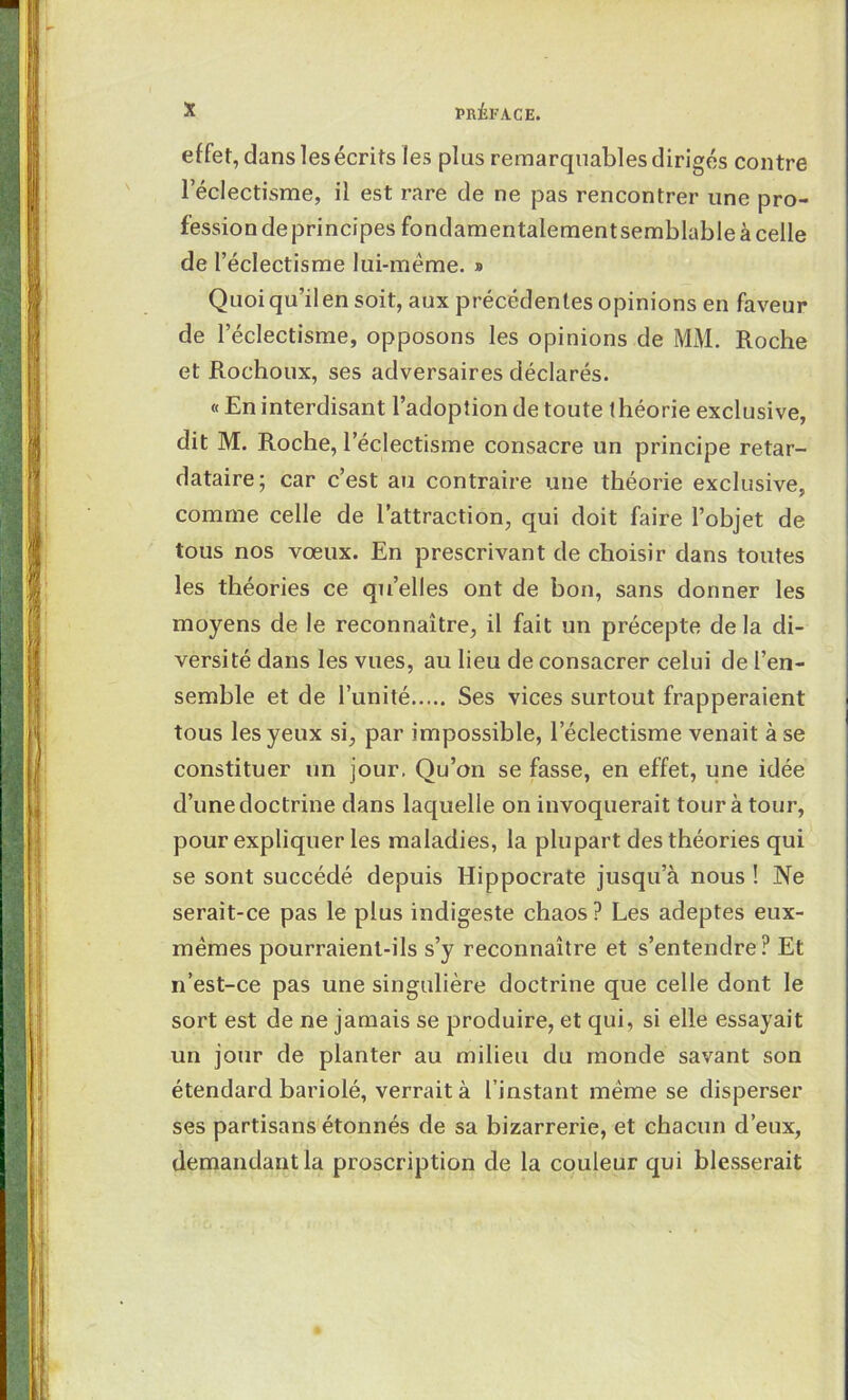 effet, dans les écrits les plus remarquables dirigés contre l’éclectisme, il est rare de ne pas rencontrer une pro- fession de principes fondamentalementsemblable à celle de l’éclectisme lui-méme. » Quoi qu’il en soit, aux précédentes opinions en faveur de l’éclectisme, opposons les opinions de MM. Roche et Rochoux, ses adversaires déclarés. « En interdisant l’adoption de toute théorie exclusive, dit M. Roche, l’éclectisme consacre un principe retar- dataire; car c’est au contraire une théorie exclusive, comme celle de l’attraction, qui doit faire l’objet de tous nos vœux. En prescrivant de choisir dans toutes les théories ce qu’elles ont de bon, sans donner les moyens de le reconnaître, il fait un précepte de la di- versité dans les vues, au lieu de consacrer celui de l’en- semble et de l’unité Ses vices surtout frapperaient tous les yeux si, par impossible, l’éclectisme venait à se constituer un jour. Qu’on se fasse, en effet, une idée d’une doctrine dans laquelle on invoquerait tour à tour, pour expliquer les maladies, la plupart des théories qui se sont succédé depuis Hippocrate jusqu’à nous ! Ne serait-ce pas le plus indigeste chaos ? Les adeptes eux- mêmes pourraient-ils s’y reconnaître et s’entendre? Et n’est-ce pas une singulière doctrine que celle dont le sort est de ne jamais se produire, et qui, si elle essayait un jour de planter au milieu du monde savant son étendard bariolé, verrait à l’instant même se disperser ses partisans étonnés de sa bizarrerie, et chacun d’eux, demandant la proscription de la couleur qui blesserait