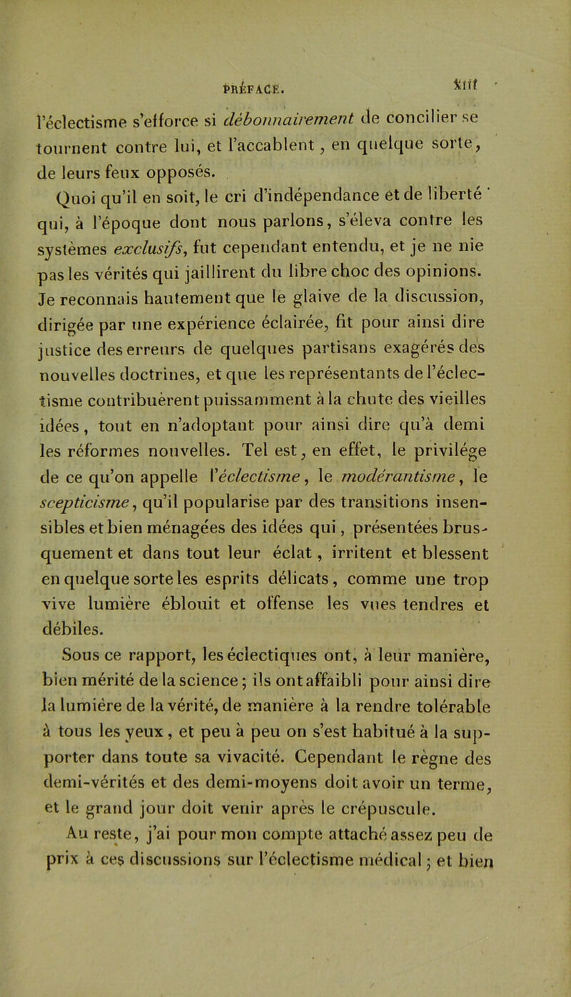 îklif l’éclectisme s’efforce si débonnairement de concilier se tournent contre lui, et l’accablent, en c|uelque sorte, de leurs feux opposés. Quoi qu’il en soit, le cri d’indépendance et de liberté ’ qui, à l’époque dont nous parlons, s’éleva contre les systèmes exclusifs, fut cependant entendu, et je ne nie pas les vérités qui jaillirent du libre choc des opinions. Je reconnais hautement que le glaive de la discussion, dirigée par une expérience éclairée, fit pour ainsi dire justice des erreurs de quelques partisans exagérés des nouvelles doctrines, et que les représentants de l’éclec- tisme contribuèrent puissamment à la chute des vieilles idées, tout en n’adoptant pour ainsi dire qu’à demi les réformes nouvelles. Tel est, en effet, le privilège de ce qu’on appelle ['éclectisme, le modérantisme, le scepticisme, qu’il popularise par des transitions insen- sibles et bien ménagées des idées qui, présentées brus- quement et dans tout leur éclat, irritent et blessent en quelque sorte les esprits délicats, comme une trop vive lumière éblouit et offense les vues tendres et débiles. Sous ce rapport, les éclectiques ont, à leur manière, bien mérité de la science; ils ont affaibli pour ainsi dire la lumière de la vérité, de manière à la rendre tolérable à tous les yeux, et peu à peu on s’est habitué à la sup- porter dans toute sa vivacité. Cependant le règne des demi-vérités et des demi-moyens doit avoir un terme, et le grand jour doit venir après le crépuscule. Au reste, j’ai pour mon compte attaché assez peu de prix à ces discussions sur l’éclectisme médical ; et bien