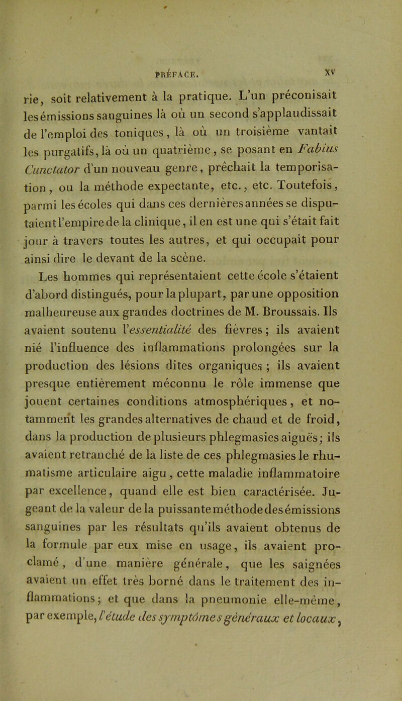 rie, soit relativement à la pratique. L’un préconisait lesémissionssanguines là où un second s’applaudissait de l’emploi des toniques, là où un troisième vantait les purgatifs,là où un quatrième, se posant en Fabius Cunctator d’un nouveau genre, prêchait la temporisa- tion , ou la méthode expectante, etc., etc. Toutefois, parmi les écoles qui dajis ces dernièresannéesse dispu- taient l’empire de la clinique, il en est une qui s’était fait jour à travers toutes les autres, et qui occupait pour ainsi dire le devant de la scène. Les hommes qui représentaient cette école s’étaient d’abord distingués, pour la plupart, par une opposition malheureuse aux grandes doctrines de M. Broussais. Ils avaient soutenu Vessentialité des fièvres ; ils avaient nié l’influence des inflammations prolongées sur la production des lésions dites organiques ; ils avaient presque entièrement méconnu le rôle immense que jouent certaines conditions atmosphériques, et no- tamment les grandes alternatives de chaud et de froid, dans la production de plusieurs phlegmasies aiguës; ils avaient retranché de la liste de ces phlegmasies le rhu- matisme articulaire aigu , cette maladie inflammatoire par excellence, quand elle est bien caractérisée. Ju- geant de la valeur de la puissanteraéthodedesémissions sanguines par les résultats qu’ils avaient obtenus de la formule par eux mise en usage, ils avaient pro- clamé , d’une manière générale, que les saignées avaient un effet très borné dans le traitement des in- flammations; et que dans la pneumonie elle-même, par exemple,/’eWe des symptômes généraux et locaux^