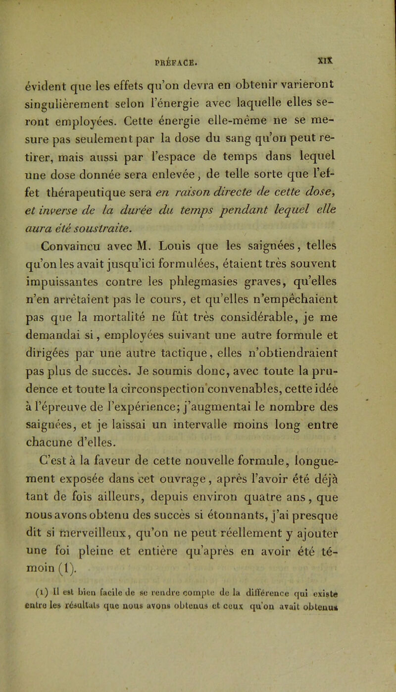 évident que les effets qu’on devra en obtenir varieront singulièrement selon l’énergie avec laquelle elles se- ront employées. Cette énergie elle-même ne se me- sure pas seulement par la dose du sang qu’on peut re- tirer, mais aussi par l’espace de temps dans lequel une dose donnée sera enlevée, de telle sorte que l’ef- fet thérapeutique sera en raison directe de cette dose, et inverse de la durée du temps pendant lequel elle aura été soustraite. Convaincu avec M. Louis que les saignées, telles qu’on les avait jusqu’ici formulées, étaient très souvent impuissantes contre les phlegmasies graves, qu’elles n’en arrêtaient pas le cours, et qu’elles n’empêchaient pas que la mortalité ne fût très considérable, je me demandai si, employées suivant une autre formule et dirigées par une autre tactique, elles n’obtiendraient pas plus de succès. Je soumis donc, avec toute la pru- dence et toute la circonspection'convenables, cette idée à l’épreuve de l’expérience; j’augmentai le nombre des saignées, et je laissai un intervalle moins long entre chacune d’elles. C’est à la faveur de cette nouvelle formule, longue- ment exposée dans cet ouvrage, après l’avoir été déjà tant de fois ailleurs, depuis environ quatre ans, que nous avons obtenu des succès si étonnants, j’ai presque dit si merveilleux, qu’on ne peut réellement y ajouter une foi pleine et entière qu’après en avoir été té- moin (1). (x) U c»l bien facile de se rendre compte de la dilFéreace qui existe entre les résultats que nous avons obtenus et ceux qu’on avait obtenu*