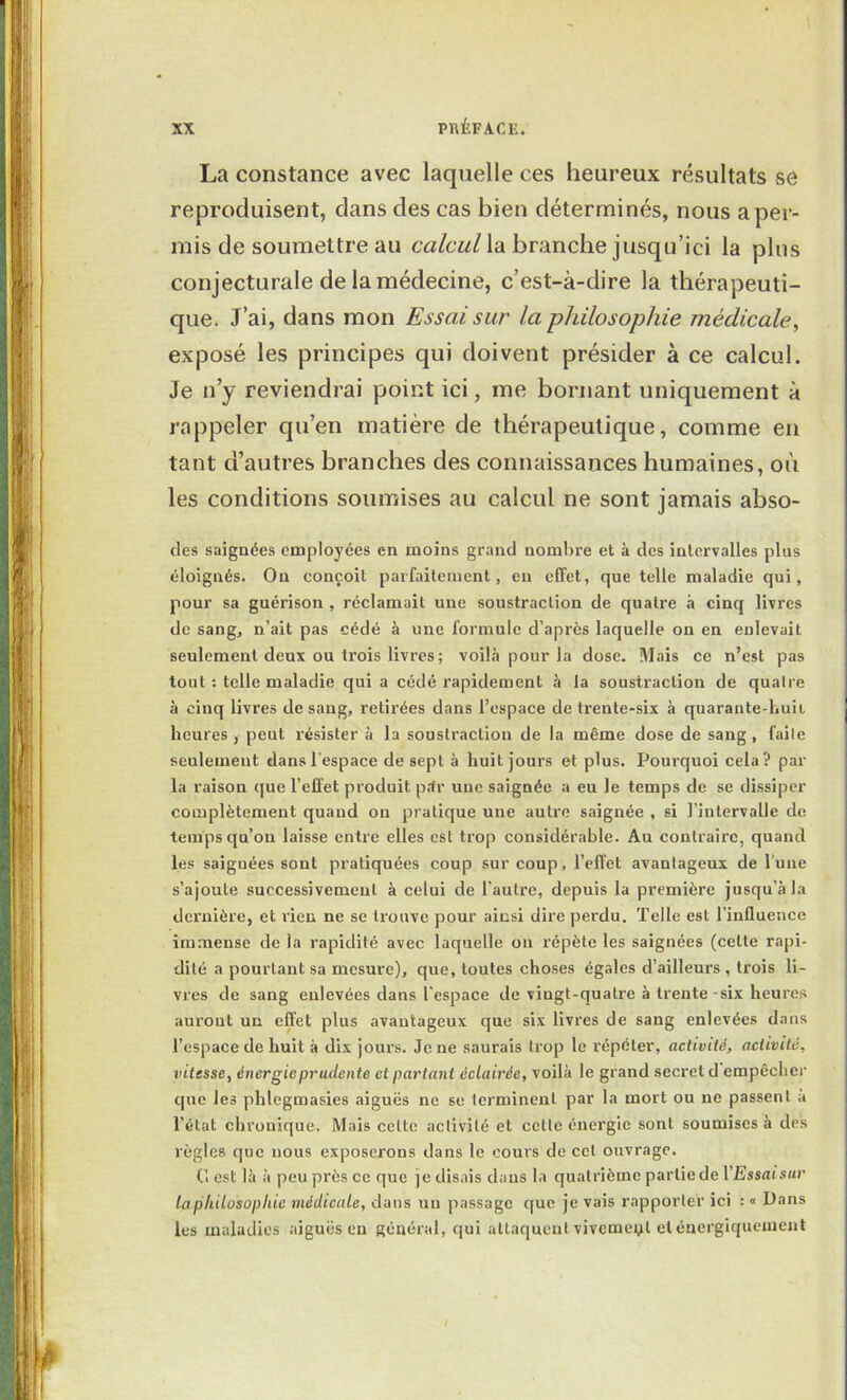 La constance avec laquelle ces heureux résultats se reproduisent, dans des cas bien déterminés, nous a per- mis de soumettre au la branche jusqu’ici la plus conjecturale de la médecine, c’est-à-dire la thérapeuti- que. J’ai, dans mon Essai sur la philosophie médicale^ exposé les principes qui doivent présider à ce calcul. Je n’y reviendrai point ici, me bornant uniquement à rappeler qu’en matière de thérapeutique, comme en tant d’autres branches des connaissances humaines, où les conditions soumises au calcul ne sont jamais abso- des saignées employées en moins grand nombre et à des intervalles plus éloignés. Ou conçoit parfaitement, eu effet, que telle maladie qui, pour sa guérison , réclamait une soustraction de quatre .à cinq livres de sang, n’ait pas cédé à une formule d’après laquelle on en enlevait seulement deux ou trois livres ; voilà pour la dose. Mais ce n’est pas tout : telle maladie qui a cédé rapidement à la soustraction de quatre à cinq livres de sang, retirées dans l’espace de trente-six à quarante-buii heures, peut résister à la soustraction de la même dose de sang, faite seulement dans l'espace de sept à huit jours et plus. Pourquoi cela? par- la raison que l’effet produit p.1r une saignée a eu le temps de se di.ssiper complètement quand on pratique une autre saignée , si l’intervalle de temps qu’on laisse entre elles est trop considérable. Au contraire, quand les saignées sont pratiquées coup sur coup, l’effet avantageux de l’uue s’ajoute successivement à celui de l’autre, depuis la première jusqu’à la dernière, et rien ne se trouve pour ainsi dire perdu. Telle est l’influence immense de la rapidité avec laquelle on répète les saignées (cette rapi- dité a pourtant sa mesure), que, toutes choses égales d’ailleurs, trois li- vres de sang enlevées dans l'espace de vingt-quatre à trente-six heures auront un effet plus avantageux que six livres de sang enlevées dans l’espace de huit à dix jours. Je ne saurais trop le répéter, activité, activité, vitesse, énergie prudente et partant éclairée, voilà le grand secret d empêcher que les phlegmasies aiguës ne se terminent par la mort ou ne passent a l’état chronique. Mais celte activité et celle énergie sont soumises à des règles que nous exposerons dans le cours de cet ouvrage. Cl est là à peu près ce que je disais dans la quatrième partie de VEssaisur la philosophie médicale, dans un passage que je vais rapporter ici : » Dans les maladies aiguës en général, qui attaquent vivemeyl et énergiquement