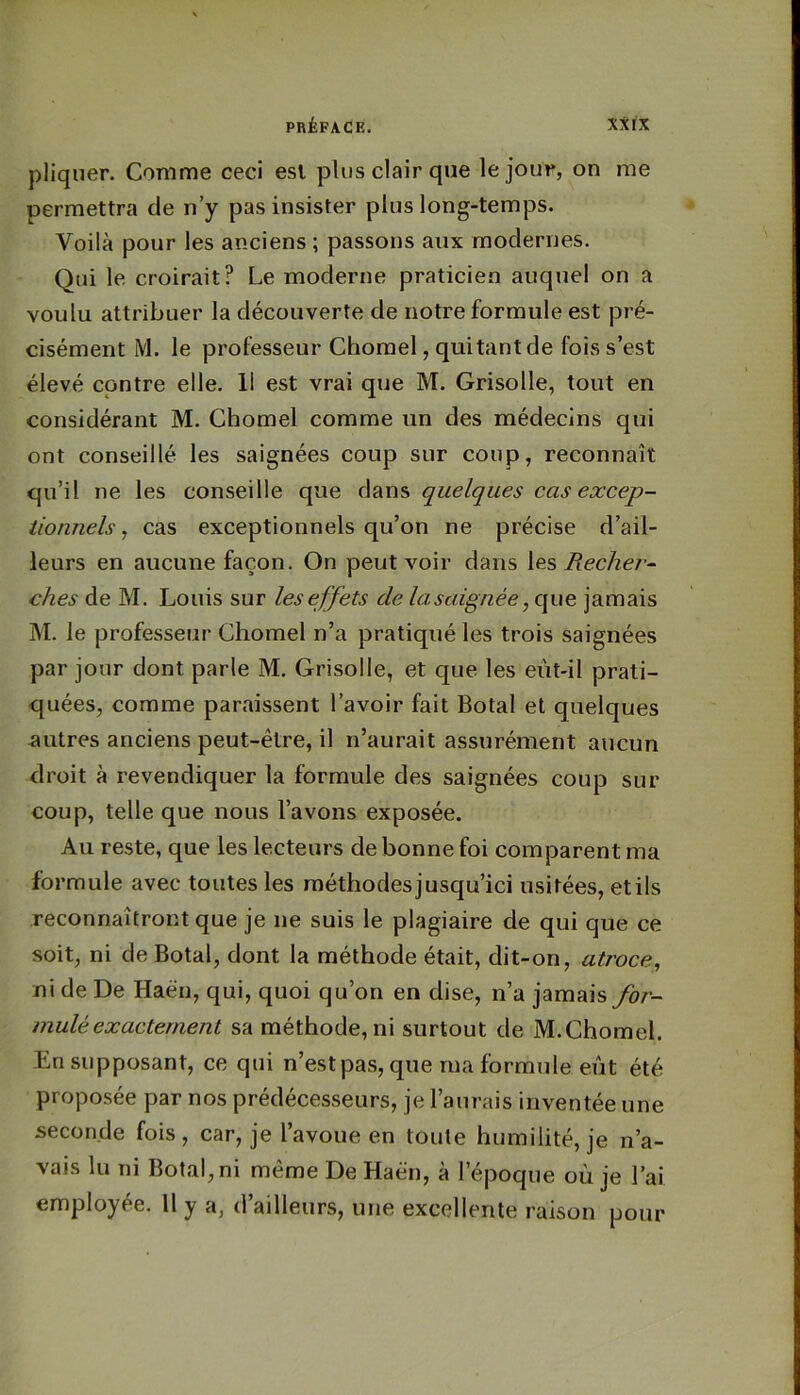 pliquer. Comme ceci esl plus clair que le jour, on me permettra de n’y pas insister plus long-temps. Voilà pour les anciens ; passons aux modernes. Qui le croirait? Le moderne praticien auquel on a voulu attribuer la découverte de notre formule est pré- cisément M. le professeur Chomel, quitantde fois s’est élevé contre elle. 11 est vrai que M. Grisolle, tout en considérant M. Chomel comme un des médecins qui ont conseillé les saignées coup sur coup, reconnaît qu’il ne les conseille que dans quelques cas excep- iionnels, cas exceptionnels qu’on ne précise d’ail- leurs en aucune façon. On peut voir dans \es Bechei-^ ches de M. Louis sur les effets de lascdgnée ,que jamais M. le professeur Chomel n’a pratiqué les trois saignées par jour dont parle M. Grisolle, et que les eût-il prati- quées, comme paraissent l’avoir fait Botal et quelques autres anciens peut-être, il n’aurait assurément aucun droit à revendiquer la formule des saignées coup sur coup, telle que nous l’avons exposée. Au reste, que les lecteurs de bonne foi comparent ma formule avec toutes les méthodesjusqu’ici usitées, etils reconnaîtront que je ne suis le plagiaire de qui que ce soit, ni de Botal, dont la méthode était, dit-on, atroce^ ni de De Haéu, qui, quoi qu’on en dise, n’a jamais for- mulé exactement sa méthode, ni surtout de M.Chomel. En supposant, ce qui n’est pas, que ma formule eût été proposée par nos prédécesseurs, je l’aurais inventée une seconde fois, car, je l’avoue en toute humilité, je n’a- vais lu ni Botal, ni même De Haën, à l’époque oû je l’ai employée. H y a, d’ailleurs, une excellente raison pour