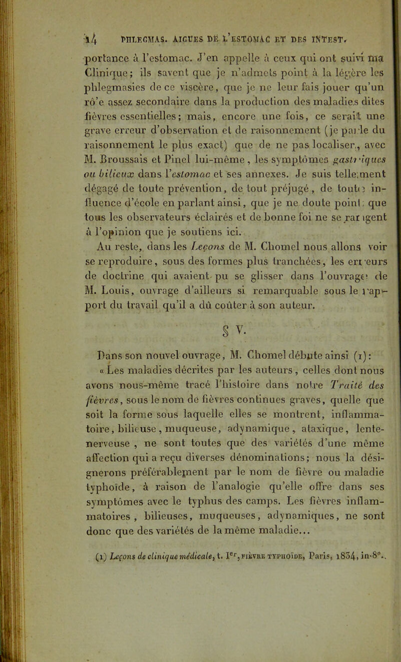 portance à l’estomac. J’en appelle à ceux qui ont suin ma Clinique; ils savent que je n’admets point à la légère les plilegmasies de ce viscère, que je ne leur fais Jouer qu’un rô’e assez secondaire dans la production des maladies dites fièvres essentielles ; mais, encore une fois, ce seraiit une grave erreur d’observation et de raisonnement (je parle du raisonnement le plus exact) que de ne pas localiser, avec M. Broussais et Pinel lui-même , les symptômes ^asii'iqiies ou bilieux dans Veslomac et ses annexes. Je suis telle.ment dégagé de toute prévention, de tout préjugé, de toutn in- fluence d’école en parlant ainsi, que je ne doute point; que tous les observateurs éclairés et de bonne foi ne se rat igent à l’opinion que je soutiens ici. Au reste, dans les Leçons de M. Chomel nous allons voir se reproduire, sous des formes plus tranchées, les eri'eurs de doctrine qui avaient pu se glisser dans l’ouvrage de M. Louis, ouvrage d’ailleurs si remarquable sous le rapi- port du travail qu’il a dû coûter à son auteui'. S V. Pans son nouvel ouvrage, M. Chomel débute ainsi (i) : « Les maladies décrites par les auteurs, celles dont nous avons nous-même tracé l’histoire dans notre Traité des fièvres, sous le nom de fièvres continues graves, quelle que soit la forme sous laquelle elles se montrent, inflamma- toire, bilieuse, muqueuse, adynamique, ataxique, lente- nerveuse , ne sont toutes que des variétés d’une même affection qui a reçu diverses dénominations; nous la dési- gnerons préférablepient par le nom de fièvre ou maladie typhoïde, à raison de l’analogie qu’elle offre dans ses symptômes avec le typhus des camps. Les fièvres inflam- matoires , bilieuses, muqueuses, adynamiques, ne sont donc que des variétés de la même maladie... (i) Leçons de clinique médicale, i, I®‘’,fibvbe tïpuoïde, Paris, i834, in-S'’..