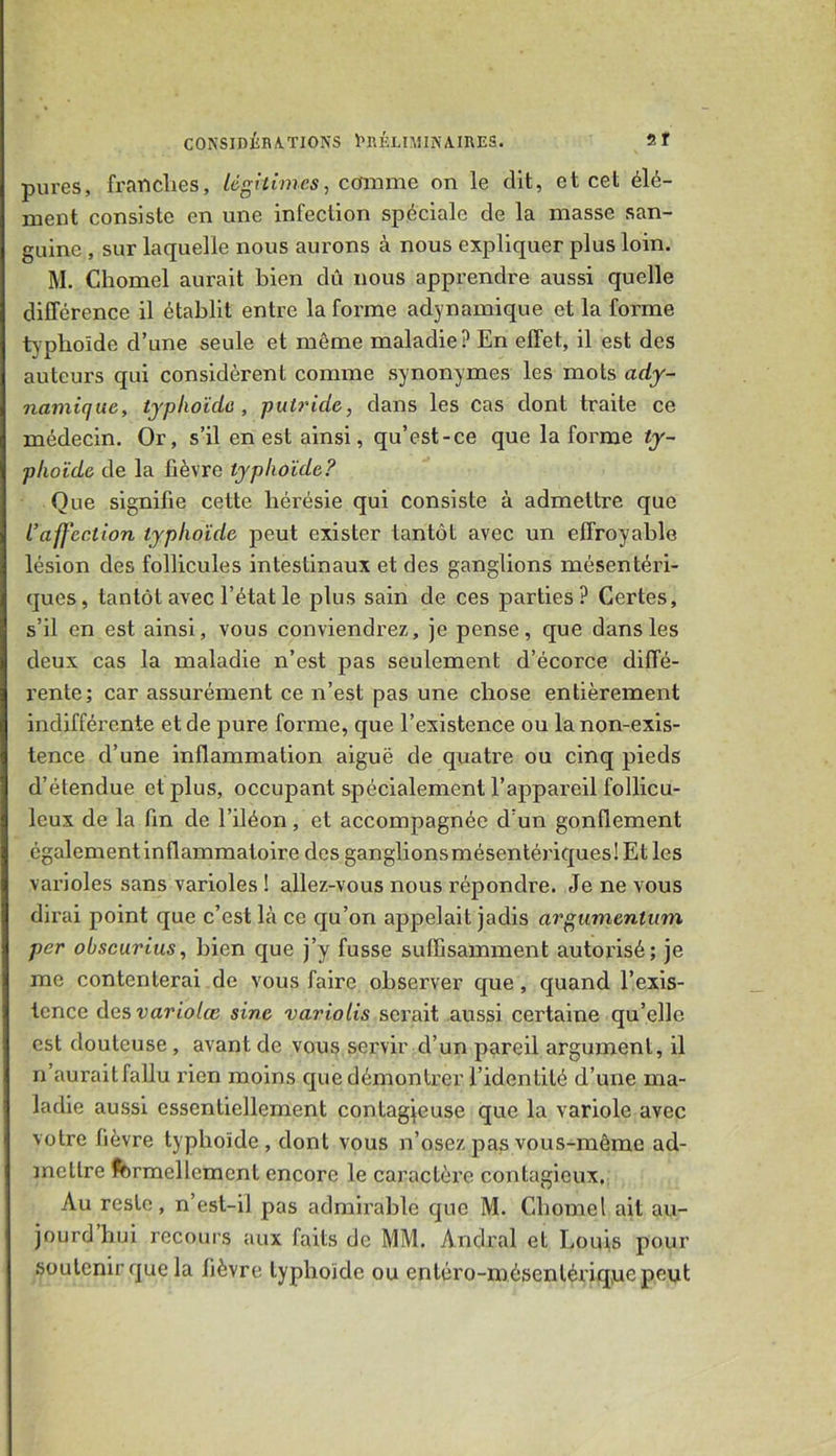 pures, fraiiclies, légitimes^ cfsxnme on le dit, et cet élé- ment consiste en une infection spéciale de la masse san- guine , sur laquelle nous aurons à nous expliquer plus loin. M. Chomel aurait bien dû nous apprendre aussi quelle différence il établit entre la forme adynamique et la forme typhoïde d’une seule et même maladie? En effet, il est des auteurs qui considèrent comme synonymes les mots ady- namique, typhoïde, putride, dans les cas dont traite ce médecin. Or, s’il en est ainsi, qu’est-ce que la forme ty- phoïde de la fièvre typhoïde? Que signifie cette hérésie qui consiste à admettre que L’affection typhoïde peut exister tantôt avec un effroyable lésion des follicules intestinaux et des ganglions mésentéri- ques, tantôt avec l’état le plus sain de ces parties? Certes, s’il en est ainsi, vous conviendrez, je pense, que dans les deux cas la maladie n’est pas seulement d’écorce diffé- rente; car assurément ce n’est pas une chose entièrement indifférente et de pure forme, que l’existence ou la non-exis- tence d’une inflammation aiguë de quatre ou cinq pieds d’étendue et plus, occupant spécialement l’appareil follicu- leux de la fin de l’iléon, et accompagnée d’un gonflement également inflammatoire des ganglionsmésentériquesIEtles varioles sans varioles ! allez-vous nous répondre. Je ne vous dirai point que c’est là ce qu’on appelait jadis argumentum per obscurius, bien que j’y fusse suffisamment autorisé; je me contenterai de vous faire observer que , quand l’exis- tence desvariolœ sine variolis serait aussi certaine qu’elle est douteuse, avant de vous servir d’un pareil argument, il n’auraitfallu rien moins que démontrer l’identité d’une ma- ladie aussi essentiellement contagjeuse que la variole avec votre fièvre typhoïde, dont vous n’osez pas vous-même ad- mettre fcrmellement encore le caractère contagieux. Au reste, n’est-il pas admirable que M. Chomel ait au- jourd hui recours aux faits de MM. Andral et Louis pour soutenir que la fièvre typhoïde ou enléro-mésentériq,uepeut