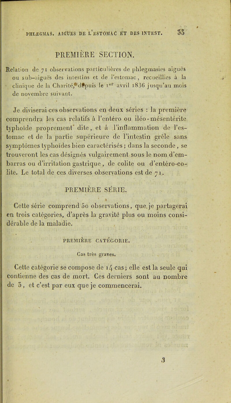 PREMIÈRE SECTION. Relation de 71 observations particulières de phlegmasies aiguës ou sub-aiguës des intestins et de l’estomac, recueillies à la clinique de la Charité,*dfpuis le i®*’ avril i836 jusqu’au mois de novembre suivant. Je diviserai ces observations en deux séries : la première comprendra les cas relatifs à Tentéro ou iléo-mésentérite typhoïde proprement' dite, et à l’inflammation de l’es- tomac et de la partie supérieure de l’intestin grêle sans symptômes typhoïdes bien caractérisés; dans la seconde, se trouveront les cas désignés vulgairement sous le nom d’em- barras ou d’irritation gastrique , de colite ou d’entéro-co- lite. Le total de ces diverses observations est de 71. PREMIÈRE SÉRIE, Cette série comprend 5o observations, que,je pai'tageral en ti'ois catégories, d’après la gravité plus ou moins consi- dérable de la maladie. , PREMIÈRE CATÉGORIE. Cas très graves. Cette catégorie se compose de i4 cas; elle est la seule qui contienne des cas de mort. Ces derniers sont au nombre de 3, et c’est par eux que je commencerai.