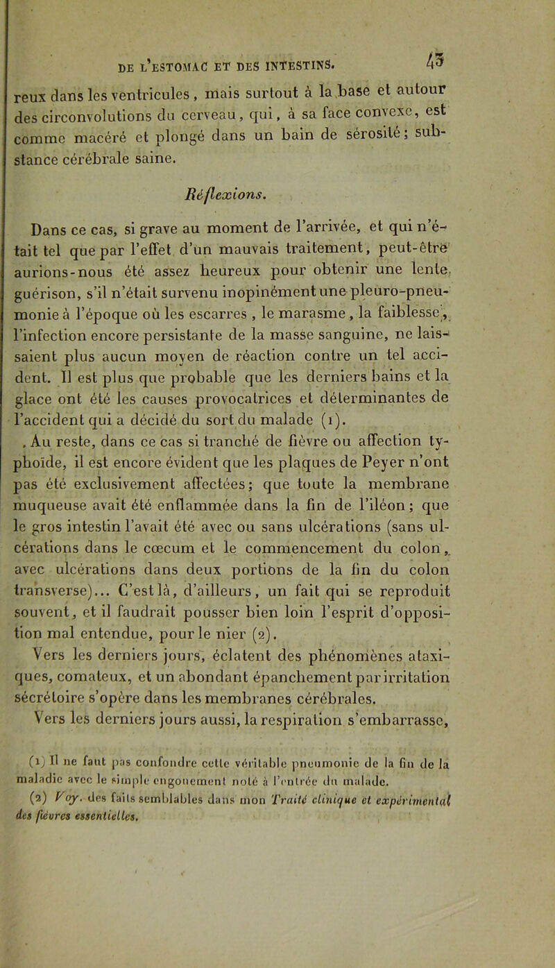 reux dans les ventricules, mais surtout à la base et autour des circonvolutions du cerveau, qui, à sa face convexe, est comme macéré et plongé dans un bain de sérosité; sub- stance cérébrale saine. Réflexions. Dans ce cas, si grave au moment de l’arrivée, et qui n’é- tait tel que par l’effet d’un mauvais traitement, peut-être aurions-nous été assez heureux pour obtenir une lente, guérison, s’il n’était survenu inopinément une pleuro-pneu- monie à l’époque où les escarres , le marasme, la faiblesse, l’infection encore persistante de la masse sanguine, ne lais- saient plus aucun moyen de réaction contre un tel acci- dent. Il est plus que probable que les derniers bains et la glace ont été les causes provocatrices et déterminantes de l’accident qui a décidé du sort du malade (i). . Au reste, dans ce cas si ti’ancbé de fièvre ou affection ty- phoïde, il est encore évident que les plaques de Peyer n’ont pas été exclusivement affectées; que toute la membrane muqueuse avait été enflammée dans la fin de l’iléon; que le gros intestin l’avait été avec ou sans ulcérations (sans ul- cérations dans le cæcum et le commencement du colon,, avec ulcérations dans deux portions de la fin du colon tra’nsverse)... C’est là, d’ailleurs, un fait qui se reproduit souvent, et il faudrait pousser bien loin l’esprit d’opposi- tion mal entendue, pour le nier (2). Vers les derniers jours, éclatent des phénomènes ataxi- ques, comateux, et un abondant épanchement par irritation sécrétoire s’opère dans les membranes cérébi'ales. V ers les derniers jours aussi, la respiration s’embarrasse, (1) Il ne faut pas confoiulre celle vérilable pneumonie de la Gn de Ja maladie avec le simple cngonetnenl nolé à l’cnlrée du malade. (3) Voy. des fails semblables dans mon Traité clinique et expérimental des fleures essentielles.