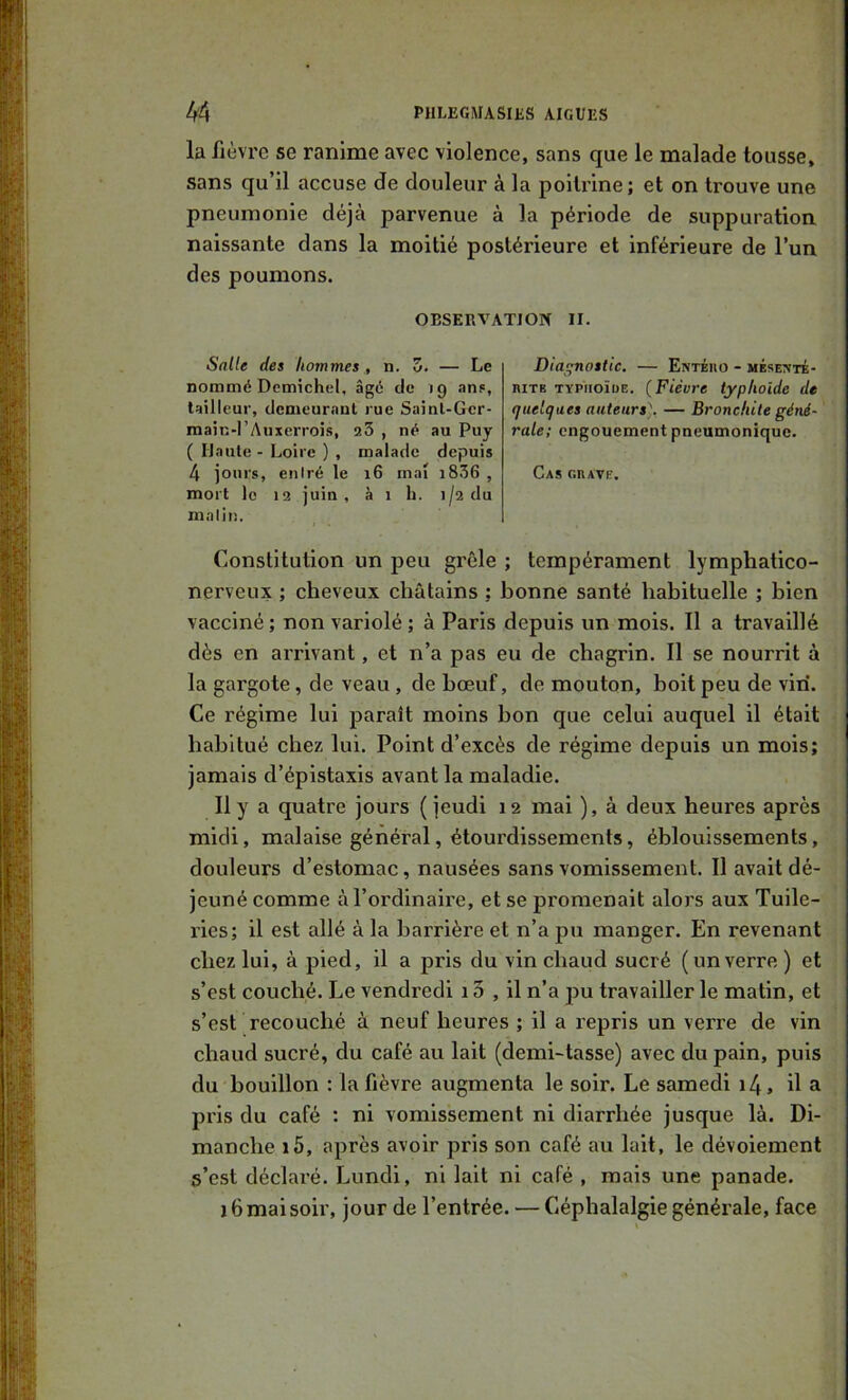 la fièvre se ranime avec violence, sans que le malade tousse, sans qu’il accuse de douleur à la poitrine; et on trouve une pneumonie déjà parvenue à la période de suppuration naissante dans la moitié postérieure et inférieure de l’un des poumons. OBSERVATION II. Salle des hommes , n. Z. — Le nommé Demichel, âgé de 19 .ms, tailleur, demeurnut rue Sainl-Ger- main-I’Auxerrois, a3 , né au Puy ( Haute - Loire ) , malade depuis 4 jours, entré le 16 mai i836 , mort le 12 juin, à 1 h. 1/2 du malin. Diagnostic. — Entého - mésemté- niTB TYPiioïuE. (Fièvre typhoïde de quelques auteurs], — Bronchite géné- rale; engouement pneumonique. Cas GnAVE. Constitution un peu grêle ; tempérament lymphatico- nerveux ; cheveux châtains ; bonne santé habituelle ; bien vacciné; non variolé ; à Paris depuis un mois. Il a travaillé dès en arrivant, et n’a pas eu de chagrin. Il se nourrit à la gargote, de veau , de bœuf, de mouton, boit peu de vin. Ce régime lui paraît moins bon que celui auquel il était habitué chez lui. Point d’excès de régime depuis un mois; jamais d’épistaxis avant la maladie. 11 y a quatre jours (jeudi 12 mai ), à deux heures après midi, malaise général, étourdissements, éblouissements, douleurs d’estomac, nausées sans vomissement. 11 avait dé- jeuné comme à l’ordinaire, et se promenait alors aux Tuile- ries; il est allé à la barrière et n’a pu manger. En revenant chez lui, à pied, il a pris du vin chaud sucré (unverre ) et s’est couché. Le vendredi 13 , il n’a pu travailler le matin, et s’est recouché à neuf heures ; il a repris un verre de vin chaud sucré, du café au lait (demi-tasse) avec du pain, puis du bouillon : la fièvre augmenta le soir. Le samedi i4, il a pris du café ; ni vomissement ni diarrhée jusque là. Di- manche i5, après avoir pris son café au lait, le dévoiement s’est déclaré. Lundi, ni lait ni café , mais une panade. 16 mai soir, jour de l’entrée. — Céphalalgie générale, face