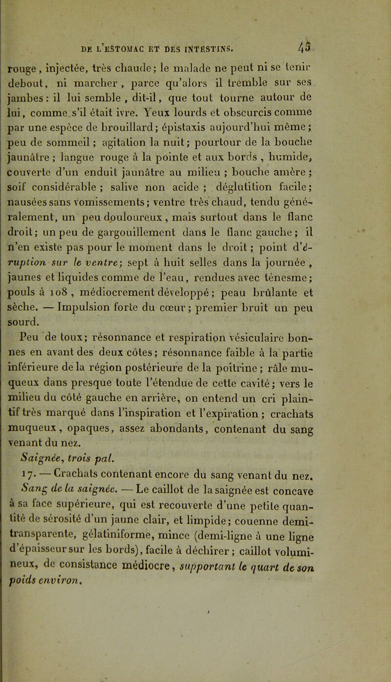 rouge, injectée, très chaude; le malade ne peut ni se tenir debout, ni marcher , parce qu’alors il tremble sur ses jambes: il lui semble , dit-il, que tout tourne autour de lui, comme s’il était ivre. Yeux lourds et obscurcis comme par une espèce de brouillard; épistaxis aujourd’hui même; peu de sommeil ; agitation la nuit ; pourtour de la bouche jaunâtre ; langue rouge à la pointe et aux bords , humide, couverte d’un enduit jaunâtre au milieu ; bouche amère; soif considérable; salive non acide; déglutition facile; nausées sans vomissements; ventre très chaud, tendu géné^ râlement, un peu douloureux , mais surtout dans le flanc droit; un peu de gargouillement dans le flanc gauche ; il n’en existe pas pour le moment dans le droit ; point d’^- ruption sur le ventre] sept à huit selles dans la journée , jaunes et liquides comme de l’eau, rendues avec ténesme; pouls à 108, médiocrement développé ; peau brûlante et sèche. — Impulsion forte du cœur ; premier bruit un peu sourd. Peu de toux; résonnance et respiration vésiculaire bon- nes en avant des deux côtes; résonnance faible à la partie inférieure de la région postérieure de la poitrine ; râle mu- queux dans presque toute l’étendue de cette cavité; vers le milieu du côté gauche en arrière, on entend un cri plain- tif très marqué dans l’inspiration et l’expiration ; crachats muqueux, opaques, assez abondants, contenant du sang venant du nez. Saignée, trois pal. 17* — Crachats contenant encore du sang venant du nez. Sang de la saignée. — Le caillot de la saignée est concave à sa face supérieure, qui est recouverte d’une petite quan- tité de sérosité d’un jaune clair, et limpide; couenne demi- transparente, gélatlniforme, mince (demi-ligne à une ligne d’épaisseur sur les bords), facile à déchirer; caillot volumi- neux, de consistance médiocre, supportant le quart de son poids environ.