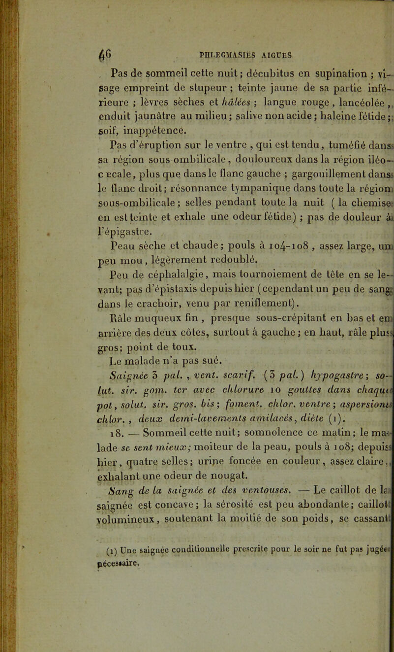 Pas de sommeil celle nuil ; décubilus en supination ; vi- sage empreint de stupeur ; teinte jaune de sa partie infé- rieure ; lèvres sèches et hâlées ; langue rouge , lancéolée enduit jaunâtre au milieu; salive non acide ; haleine fétide ;; soif, inappétence. Pas d’éruption sur le ventre , qui est tendu, tuméfié danS' sa région sous ombilicale , douloureux dans la région iléo— CEcale, plus que dans le flanc gauche ; gargouillement danss le flanc droit; résonnance tympanique dans toute la région, sous-ombilicale ; selles pendant toute la nuit ( la cliemiso; en est teinte et exhale une odeur fétide) ; pas de douleur ài l’épigastre. Peau sèche et chaude; pouls à io4-io8 , assez large, uni peu mou, légèrement redoublé. Peu de céphalalgie, mais tournoiement de tête en se le-- vanl; pas d’épistaxis depuis hier (cependant un peu de sang; dans le crachoir, venu par reniflement). Piâle muqueux fin , presque sous-crépitant en bas et em arrière des deux côtes, surtout à gauche ; en haut, râle plusj gros; point de toux. Le malade n’a pas sué. Saignée 3 pal. , vent, scarif. (3 pal.) hfpogastre; so— lut. sir. gom. ter avec chlorure lo gouttes dans chaqun pot, solut. sir. gros, bis; foment. cklor. ventre; aspersioms clilor. , deux demi-lavements amilacés, diète (i). i8. — Sommeil cette nuit; somnolence ce malin; le ma^- lade se sent mieux; moiteur de la peau, pouls à 108; depuUs hier, quatre selles; uripe foncée en couleur, assez claire,, exhalant une odeur de nougat. Sang de la saignée et des ventouses. — Le caillot de lai saignée est concave; la sérosité est peu abondante; caillolt volumineux, soutenant la moitié de son poids, se cassanh (1) Une saignée coudilionnelle prescrite pour le soir ne fut pas jugée« pécestaire.