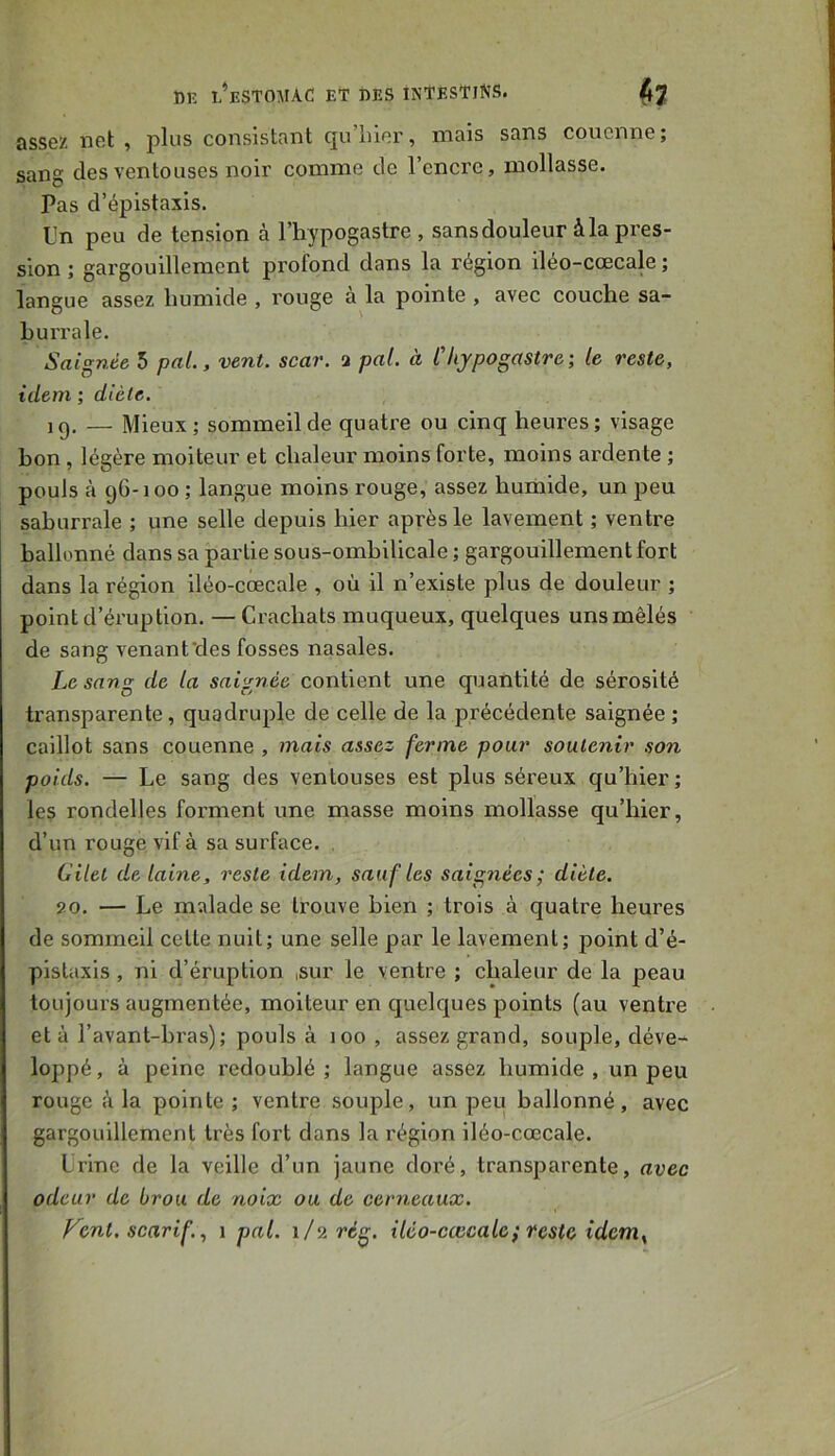 assez net , consistant qu’lûer, mais sans couenne; sang des ventouses noir comme de l’encre, mollasse. Pas d’épistaxis. Tn peu de tension à l’hypogastre , sans douleur à la pres- sion ; gargouillement profond dans la région iléo-cœcale ; langue assez humide , rouge à la pointe , avec couche sa- hurrale. Saignée 5 paL, vent. scar. a pat. à Chypogastre; te reste, idem ; diète. ig. — Mieux; sommeil de quatre ou cinq heures; visage bon, légère moiteur et chaleur moins forte, moins ardente ; pouls à 96-100 ; langue moins rouge, assez humide, un peu saburrale ; une selle depuis hier après le lavement ; ventre ballonné dans sa partie sous-ombilicale ; gargouillement fort dans la région iléo-cœcale , où il n’existe plus de douleur ; point d’éruption. — Crachats muqueux, quelques uns mêlés de sang venant'des fosses nasales. Le sang de ta saignée contient une quantité de sérosité transparente, quadruple de celle de la précédente saignée ; caillot sans couenne , mais assez ferme pour soutenir son poids. — Le sang des ventouses est plus séreux qu’hier ; les rondelles forment une masse moins mollasse qu’hier, d’un rouge vif à sa surface. . Citel de taine, reste idem, sauf tes saignées; diète. 90. — Le malade se trouve bien ; trois à quatre heures de sommeil celle nuit; une selle par le lavement; point d’é- pistaxis , ni d’éruption ,sur le ventre ; chaleur de la peau toujours augmentée, moiteur en quelques points (au venhœ et à l’avant-bras); pouls à 100 , assez grand, souple, déve- loppé, à peine redoublé; langue assez humide , un peu rouge à la pointe ; ventre souple, un peu ballonné, avec gargouillement très fort dans la région iléo-cœcale. Lrinc de la veille d’un jaune doré, transparente, avec odeur de brou de noix ou de cerneaux. yent. scarif., 1 pal. 1/2 règ. itéo-cæcalc; reste idem^