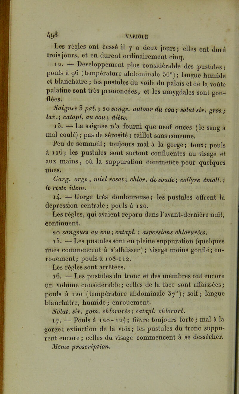 49^ Variolé Les règles ont cessé il y a deux jours ; elles ont duré trois jours, et en durent ordinairement cinq. 12. — Développement plus considérable des pustules; pouls à (jG (température abdominale 3G“); langue humide et blanchalie ; les pustules du voile du palais et de la voûte palatine sont très prononcées, et les amygdales sont gon- flées. Sdtgnce 3 pal, ; 20 sangs, autouv du cou, ; solut sir, gros,; lav,', catapl, au cou; diète, 13. — La saignée n’a fourni que neuf onces (le sang a mal coulé) ; pas de sérosité ; caillot sans couenne. Peu de sommeil ; toujours mal à la gorge ; toux ; pouls à iiG; les pustules sont surtout confluentes au visage et aux mains, où la suppuration commence pour quelques unes. Garg. orge , miel rosat ; chlor. de soude ; collyre émoll, ; le reste idem. i4* —Gorge très douloureuse; les pustules offrent la dépression centrale; pouls à 120. Les règles, qui avaient reparu dans l’avant-dernière nuit, continuent. 20 sangsues au cou; catapl, ; aspersions chlorurées, 15. — Les pustules sont en pleine suppuration (quelques unes commencent à s’affaisser) ; visage moins gonflé; en- rouement; pouls à 108-112. Les règles sont arrêtées. iG. — Les pustules du tronc et des membres ont encore un volume considérable ; celles de la face sont affaissées ; pouls à 120 (température abdominale 3y°); soif; langue blanchâtre, humide ; enrouement. Solut, sir. gom. chlorurée ; catapl, chloruré, ly. — Pouls à 120- 124; fièvre toujours forte; mal à la gorge; extinction de la voix; les pustules du tronc suppu- rent encore ; celles du visage commencent à se dessécher.