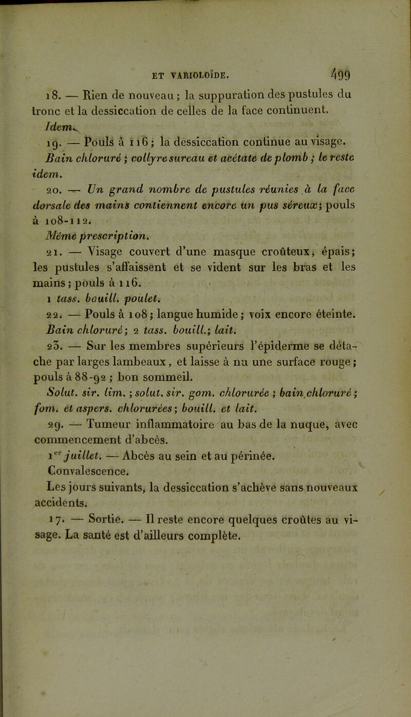 18. — Rien de nouveau ; la suppuration des pustules du tronc et la dessiccation de celles de la face continuent. Idcm^ 19. — Pdüls à ii 6; la dessiccation continue au visage. Bain chloruré ; colljresureau et acétate de plomb ; le reste idem. 20. Un grand nombre de pustules réunies à la face dorsale des mains contiennent encore un pus séreux; pouls à 108-112. Même prescription. 21. — Visage couvert d’une masque croûteuXj épais; les pustules s’affaissent et se vident sur les bras et les mains ; pouls à 11 6. 1 tass. bouill. poulet. 22. — Pouls à 108; langue humide ; voix encore éteinte. Bain chloruré; 2 tass. bouill.; lait. 23. — Sur les membres supérieurs l’épiderme se déta4 che par larges lambeaux, et laisse à nu une surface rouge ; pouls à 88-92 ; bon sommeil. Solut. sir. lim. ; solut. sir. gom. chlorurée ; bain,chloruré ; fom. et aspers. chlorurées ; bouill. et lait. 29. — Tumeur inflammatoire au bas de la nuque, avec commencement d’abcès. juillet. — Abcès au sein et au périnée. Convalescence. Les jours suivants, la dessiccation .s’achève sans nouveaux accidents. 17. — Sortie. — 11 reste encore quelques croûtes au vi- sage. La santé est d’ailleurs complète.