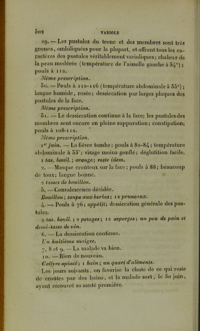 6g2 29. —Les pustules du tronc et des membres sont très grosses, ombiliquées pour la plupart, et offrent tous les ca- ractères des pustules véritablement varioliques; chaleur de la peau modérée (température de l’aisselle gauche à 34°) ; pouls à 1 1 2. Même prescription. 30. —Pouls à 112-116 (température abdominale a 35”) ; langue humide, rosée; dessiccation par larges plaques des pustules de la face. Même prescription. 5i. — Le dessiccation continue à la face; les pustules des membres sont encore en pleine suppuration; constipation; pouls à 108-112. Même prescription. juin. — La fièvre tombe ; pouls à 80-84 5 température abdominale à 53°; visage moins gonflé; déglutition facile. 1 tas. bouil.; 07’a?ige; reste idem. 2. —Masque croûteux sur la face ; pouls à 88 ; beaucoup de toux; langue bonne. 2 tasses de bouillon. 3. —Convalescence décidée. Bouillon ; soupe aux herbes ; 12 pruneaux. 4. —Pouls à 76; appétit; dessiccation générale des pus- tules. 2 tas. bouil. ; 2 potages ; 12 asperges ; un peu de pain et demi-tasse de vin. 6. — La dessiccation continue. Un huitième maigre. 7, 8 et 9. —La malade va bien. 10. —Rien de nouveau. Collyre opiacé1 bain', un (juart d aliments. Les jours suivants, on favorise la chute de ce qui lesle de croûtes par des bains, et la malade sort, le 3o juin, ayant recouvré sa santé première. ■X