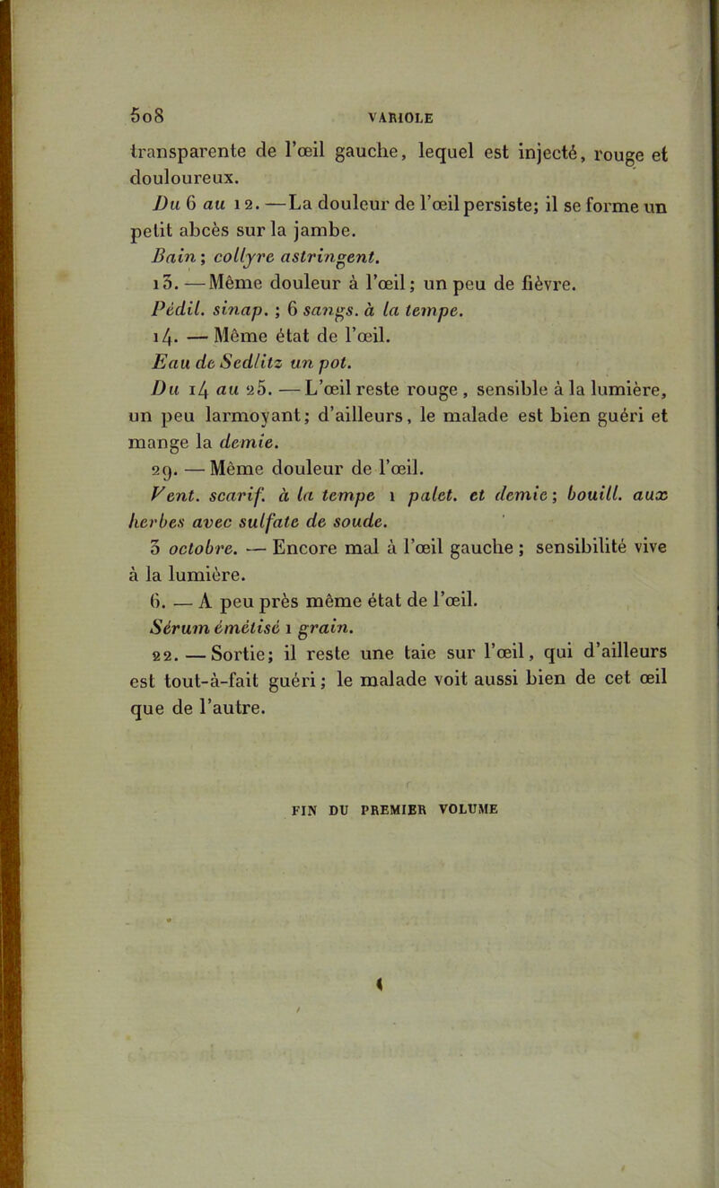 transparente de l’œil gauche, lequel est injecté, rouge et douloureux. Du 6 au 12. —La douleur de l’œil persiste; il se forme un petit abcès sur la jambe. Bain’, collyre astringent. i5. —Même douleur à l’œil; un peu de fièvre. Pèdil. sinap. ; 6 sa?igs. à la tempe. 14. — Même état de l’œil. Eau de Sedlitz un pot. Du i4 au 25. —L’œil reste rouge , sensible à la lumière, un peu larmoyant; d’ailleurs, le malade est bien guéri et mange la demie. 29. —Même douleur de l’œil. Vent, scarif. à la tempe 1 palet, et demie ; bouill. aux herbes avec sulfate de soude. 3 octobre. — Encore mal à l’œil gauche ; sensibilité vive à la lumière. 6. — A peu près même état de l’œil. Sérum émètisé 1 grain. 22.—Sortie; il reste une taie sur l’œil, qui d’ailleurs est tout-à-fait guéri ; le malade voit aussi bien de cet œil que de l’autre. FIN DU PREMIER VOLUME