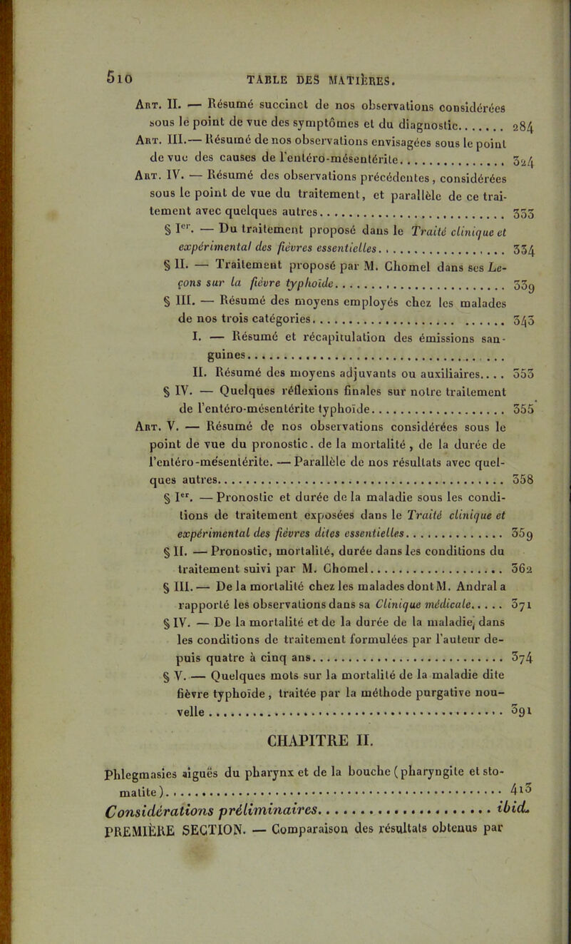 AnT. II. — Résumé succinct de nos observations considérées sous le point de vue des symptômes et du diagnostic 284 Aut. III.— Résumé de nos observations envisagées sous le point de vue des causes de l'eutéro-mésentérite 3^4 Art. IV. — Résumé des observations précédentes, considérées sous le point de vue du traitement, et parallèle de ce trai- tement avec quelques autres 333 § P''. — Du traitement proposé dans le Traité clinique et expérimental des fièvres essentielles 354 § II- — Traitement proposé par M. Cliomel dans scs Le- çons sur la fièvre typhoïde 33g § III. — Résumé des moyens employés chez les malades de nos trois catégories 3/j5 I. — Résumé et récapitulation des émissions san- guines II. Résumé des moyens adjuvants ou auxiliaires.... 553 § IV. — Quelques réflexions finales sur notre traitement de l’enléro-mésentérite typhoïde 555 Art. V. — Résumé de nos observations considérées sous le point de vue du pronostic, de la mortalité , de la durée de l’entéro-me'sentérite. —Parallèle de nos résultats avec quel- ques autres 558 § I. — Pronostic et durée de la maladie sous les condi- tions de traitement exposées dans le Traité clinique et expérimental des fièvres dites essentielles SSg § II. — Pronostic, mortalité, durée dans les conditions du traitement suivi par M. Ghomel 302 § lll.— De la mortalité chez les malades dontM. Andrala rapporté les observations dans sa Clinique médicale Syr § IV. — De la mortalité et de la durée de la maladie) dans les conditions de traitement formulées par l’auteur de- puis quatre à cinq ans 374 § V. — Quelques mots sur la mortalité de la maladie dite fièvre typhoïde , traitée par la méthode purgative nou- velle • 3g t CHAPITRE II. Phlegmasics aiguës du pharynx et de la bouche (pharyngite et sto- matite) Considérations préliminaires ibicL PREMIÈRE SECTION. — Comparaison des résultats obtenus par