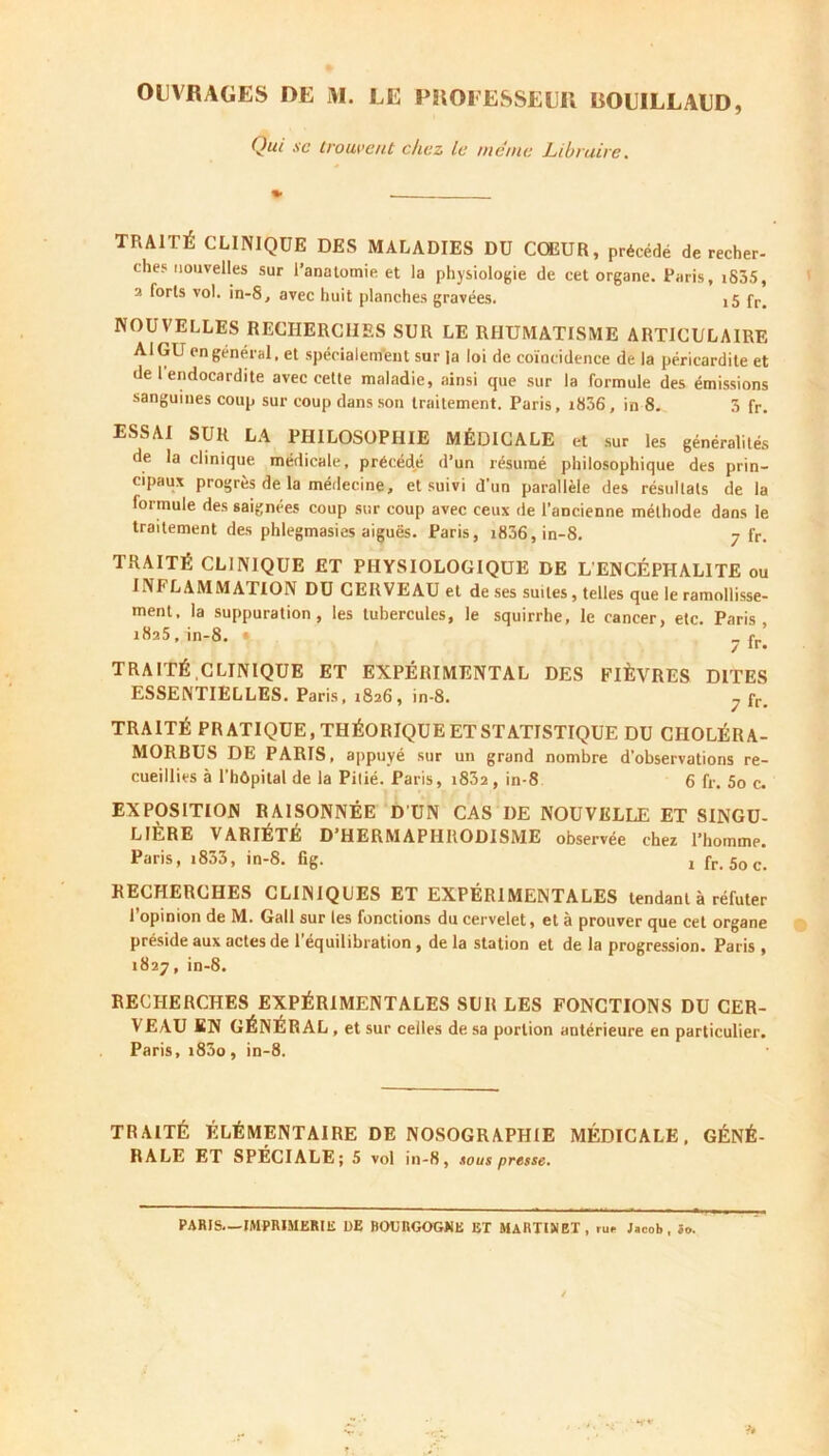 Qui se trouvent chez le meme Libraire. TRAITÉ CLINIQUE DES MALADIES DU CŒUR, précédé de recher- che? nouvelles sur l'anatomie et la physiologie de cet organe. Paris, iS35, 2 forts vol. in-8, avec huit planches gravées. j5 fr# NOUVELLES RECHERCHES SUR LE RHUMATISME ARTICULAIRE AI GU en général, et spécialement sur la loi de coïncidence de la péricardite et de 1 endocardite avec cette maladie, ainsi que sur la formule des émissions sanguines coup sur coup dans son traitement. Paris, i836, in 8. 3 fr. ESSAI SUR LA PHILOSOPHIE MÉDICALE et sur les généralités de la clinique médicale, précédé d’un résumé philosophique des prin- cipaux progrès de la médecine, et suivi d’un parallèle des résultats de la formule des saignées coup sur coup avec ceux de l’ancienne méthode dans le traitement des phlegmasies aiguës. Paris, i836,in-8. 7 fr. TRAITÉ CLINIQUE ET PHYSIOLOGIQUE DE L'ENCÉPHALITE ou INFLAMMATION DU CERVEAU et de ses suites, telles que le ramollisse- ment, la suppuration, les tubercules, le squirrhe, le cancer, etc. Paris, 1825, in-8. • _ pr[ TRAITÉ,CLINIQUE ET EXPÉRIMENTAL DES FIÈVRES DITES ESSENTIELLES. Paris, 1826, in-8. 7 fr. TRAITÉ PRATIQUE, THÉORIQUE ET STATISTIQUE DU CÏIOLÉRA- MORBUS DE PARIS, appuyé sur un grand nombre d’observations re- cueillies à l’hôpital de la Pitié. Paris, i832 , in-8 6 fr. 5o c. EXPOSITION RAISONNÉE D'UN CAS I)E NOUVELLE ET SINGU- LIÈRE VARIÉTÉ D’HERMAPHRODISME observée chez l’homme. Paris, i833, in-8. fig. 1 fr. 50 c. RECHERCHES CLINIQUES ET EXPÉRIMENTALES tendant à réfuter 1 opinion de M. Gall sur les fonctions du cervelet, et à prouver que cet organe préside aux actes de l’équilibration , de la station et de la progression. Paris , 1827, in-8. RECHERCHES EXPÉRIMENTALES SUR LES FONCTIONS DU CER- VEAU EN GÉNÉRAL , et sur celles de sa portion antérieure en particulier. Paris, i83o, in-8. TRAITÉ ÉLÉMENTAIRE DE NOSOGRAPHIE MÉDICALE, GÉNÉ- RALE ET SPÉCIALE; 5 vol in-8, sous presse. PARIS.—IMPRIMERIE DE BOURGOGNE EX MARTINET, ru»- Jacob, 5o.