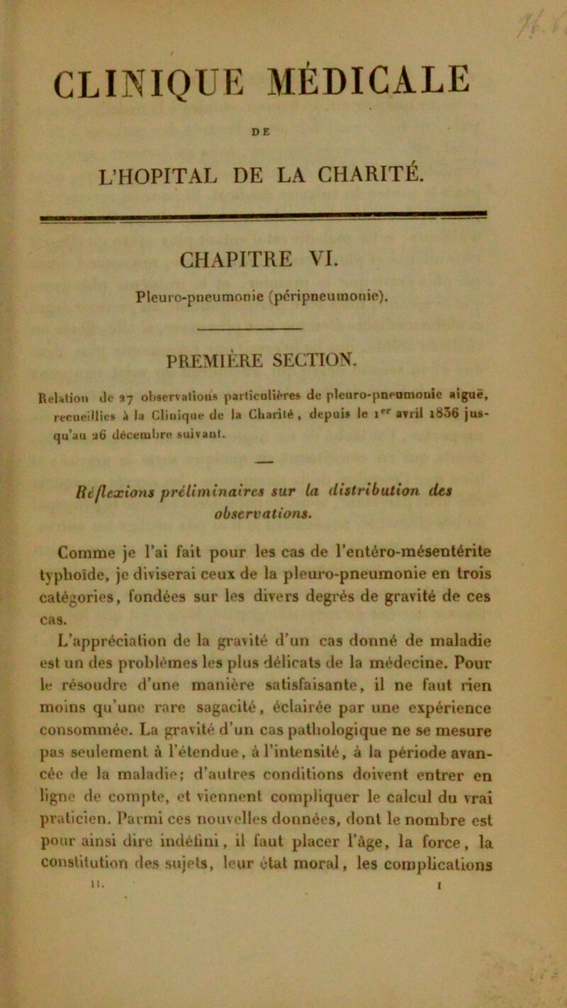 CLINIQUE MÉDICALE DE L’HOPITAL DE LA CHARITÉ. CHAPITRE VI. Pleuropneumonie (péripneumonie). PREMIÈRE SECTION. RcUtion de 17 observations particulières de pleuro-pnenmouie aiguë, recueillies à la Clinique de la Charité , depuis le 1 avril i836 jus- qu’au décembre suivant. Réflexions préliminaires sur la distribution des observations. Comme je l’ai fait pour les cas de l’entéro-mésentérite typhoïde, je diviserai ceux de la pleuro-pneumonie en trois catégories, fondées sur les divers degrés de gravité de ces cas. L’appréciation de la gravité d’un cas donné de maladie est un des problèmes les plus délicats de la médecine. Pour le résoudre d’une manière satisfaisante, il ne faut rien moins qu’une rare sagacité, éclairée par une expérience consommée. La gravité d’un cas pathologique ne se mesure pas seulement à l’étendue, à l’intensité, à la période avan- cée de la maladie; d’autres conditions doivent entrer en ligne de compte, et viennent compliquer le calcul du vrai praticien. Parmi ces nouvelles données, dont le nombre est pour ainsi dire indèiini, il faut placer l’àge, la force, la constitution des sujets, leur état moral, les complications