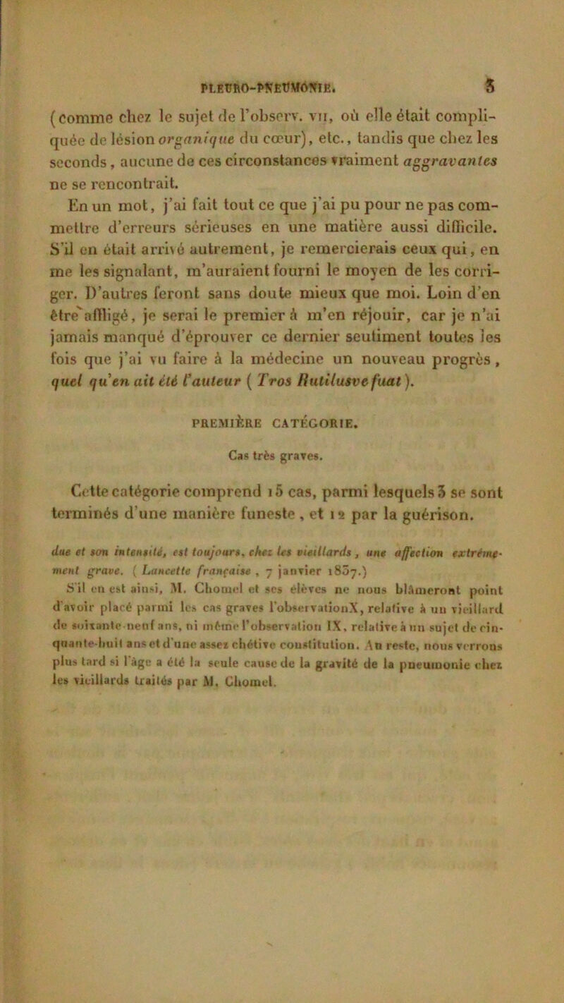 PLEÜRO-PNÊtt\IO?nE. 5 (comme chez le sujet fie l’observ. vu, où elle était compli- quée de lésion organique du cœur), etc., tandis que chez les seconds, aucune de ces circonstances vraiment aggravantes ne se rencontrait. En un mot, j’ai fait tout ce que j’ai pu pour ne pas com- mettre d’erreurs sérieuses en une matière aussi difficile. S’il en était arrivé autrement, je x’emercierais ceux qui, en me les signalant, m’auraient fourni le moyen de les corri- ger. D’autres feront sans doute mieux que moi. Loin d’en être*affligé, je serai le premier à m’en réjouir, car je n’ai jamais manqué d’éprouver ce dernier seutiment toutes les fois que j’ai vu faire à la médecine un nouveau progrès , quel quen ait été Cauteur ( Tros Hutilusvefuat ). PREMIÈRE CATÉGORIE. Cas très graves. Cette catégorie comprend i5 cas, parmi lesquels 3 sp sont terminés d'une manière funeste , et 12 par la guérison. due et ton intensité, est toujours, chez Ut vieillards , une affection extrême- ment grave. ( Lancette française , - janvier 1807.) ü’il en est ainsi, M. Chotnel et scs élèves ne nous blâmeront point d avoir placé parmi le» cas graves l’obscrvationX, relative à un vieillard de soixante neuf ans, ni même l’observation IX, relative à un sujet de cin- quante-huit ans et d'une assez chétive constitution. An reste, nous verrons plus tard si I âge a été la seule cause de la gravité de la pneumonie chez les vieillard» traités par M, Üliomcl.