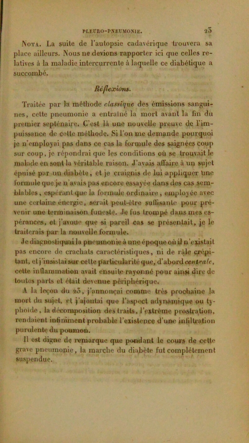 Nota. La suite de l’autopsie cadavérique trouvera sa place ailleurs. Nous 11e devions rapporter ici que celles re- latives à la maladie intercurrente à laquelle ce diabétique a succombé. Réf exions. Traitée par la méthode classique des émissions sangui- nes, cette pneumonie a entraîné la mort avant la fin du premier septénaire. C’est là une nouvelle preuve de l’im- puissance de celte méthode. Si l’on me demande pourquoi je n'employai pas dans ce cas la formule des saignées coup sur coup, je répondrai que les conditions où se trouvait le malade en sont lu véritable ruison. J’avais affaire à un sujet épuisé par un diabète, et je craignis de lui appliquer Une formule que je n'avais pas encore essayée dans des cas sem- blables , espérant que la formule ordinaire , employée avec une certaine énergie, serait peut-être suilisanlc pour pré- venir une terminaison funeste. Je fus trompé dans mes es- pérances, et j'avoue que si pareil cas se présentait, je le traiterais par la nouvelle formule. Je diagnostiquai la pneumonie à une époque où il n’existait pas encore de crachats caractéristiques, ni de râle crépi- tant, et j’insistai sur celte particularité que, d’abord centrale, cette inflammation avait ensuite rayonné pour ainsi dire de toutes parts et était devenue périphérique. A la leçon du 20, j’annonçai comme très prochaine la mort du sujet, et j’ajoutai que l’aspect ndynamique ou ty- phoïde. la décomposition des traits, l’extrême prostration, rendaient infiniment probable l’existence d’une infiltration purulente du poumon. 11 est digne de remarque que pondant le cours de cette grave pneumonie, la marche du diabète fut complètement suspendue.