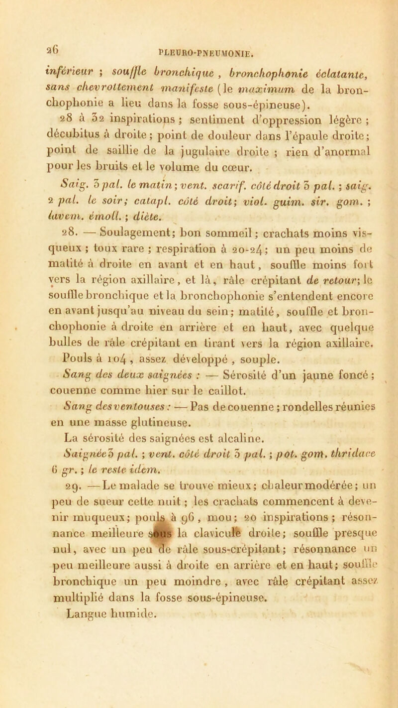 inférieur ; souffle bronchique , bronchophonie éclatante, sans chevroltemcnt manifeste (le maximum de la bron- chophonie a heu dans la fosse sous-épineuse). 28 à 32 inspirations ; sentiment d’oppression légère ; décubilus à droite; point de douleur dans l’épaule droite; point de saillie de la jugulaire droite ; rien d’anormal pour les bruits et le volume du cœur. Saig. 3 pal. le matin', vent, scarif. côté droit 5 pal. ; saig. 2 pal. le soir; catapl. côté droit; viol. guim. sir. gom. ; lavem. érnoll. ; diète. 28. —Soulagement; bon sommeil; crachats moins vis- queux ; toux rare ; respiration à 20-24; un peu moins de matité à droite en avant et en haut, souffle moins fort vers la région axillaire, et là, râle crépitant de retour; le souffle bronchique et la bronchophonie s’entendent encore en avant jusqu’au niveau du sein; matité, souffle et bron- chophonie à droite en arrière et en haut, avec quelque bulles de râle crépitant en tirant \ers la région axillaire. Pouls à 104 , assez développé , souple. Sang des deux saignées : — Sérosité d’un jaune foncé ; couenne comme hier sur le caillot. Sang des ventouses : ■— Pas de couenne ; rondelles réunies en une masse glutineuse. La sérosité des saignées est alcaline. Saignée?) pal. ; vent, côté droit 5 pal. ; pot. gom. thridace (i gr. ; le reste idem. 29. —Le malade se trouve mieux; cl)aleurmodérée; un peu de sueur cette nuit ; les crachats commencent à deve- nir muqueux; pouls à 96, mou; 20 inspirations; réson- nance meilleure sHus la claviculb droite; souffle presque nul, avec un peu de râle sous-crépitant ; résonnance un peu meilleure aussi à droite en arrière et en haut; souffle bronchique un peu moindre , avec râle crépitant assez multiplié dans la fosse sous-épineuse. Langue humide.