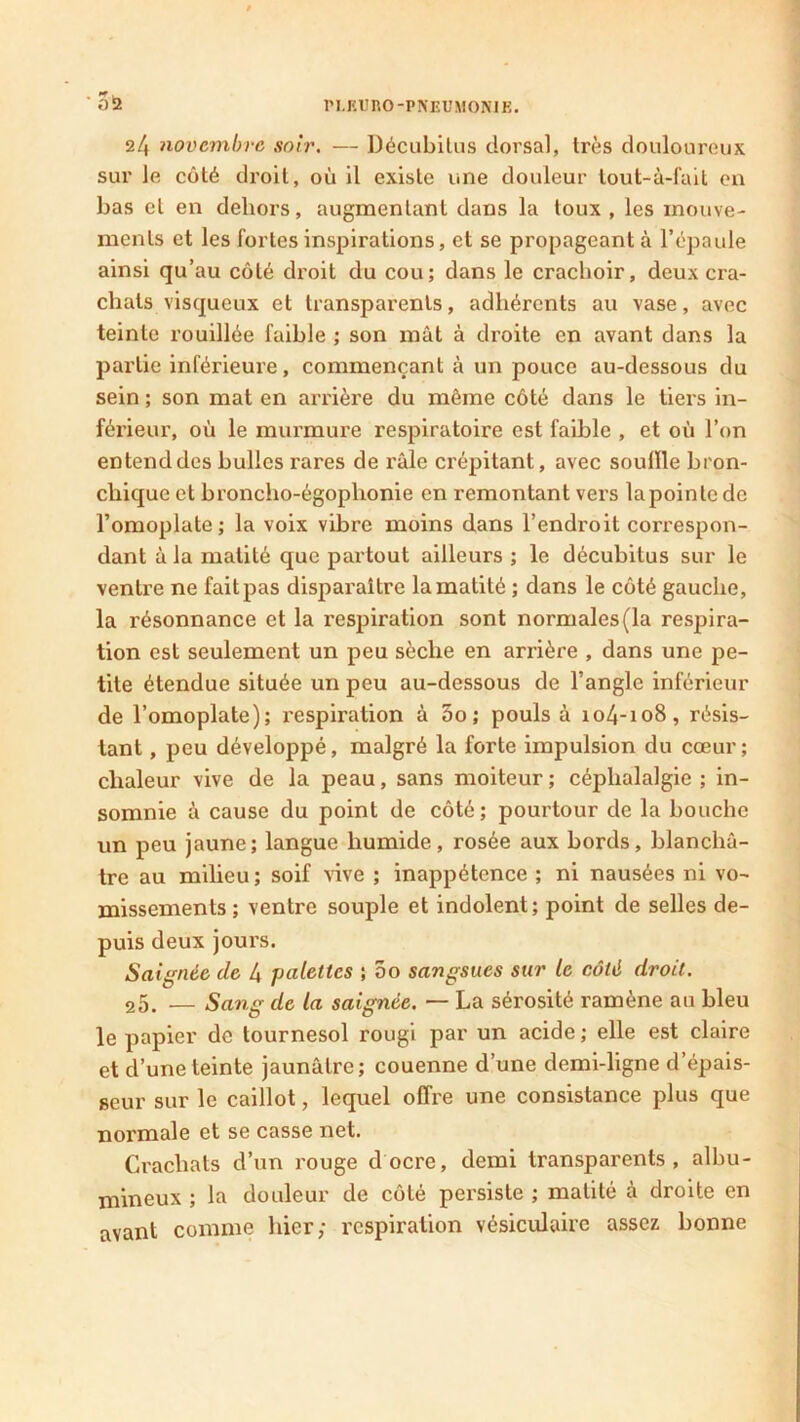 24 novembre soir. — Décubilus dorsal, très douloureux sur le côté droit, où il existe une douleur tout-â-fait en bas et en dehors, augmentant dans la toux , les mouve- ments et les fortes inspirations, et se propageant à l’épaule ainsi qu’au côté droit du cou; dans le crachoir, deux cra- chats visqueux et transparents, adhérents au vase, avec teinte rouillée faible ; son mât à droite en avant dans la partie inférieure, commençant à un pouce au-dessous du sein; son mat en arrière du môme côté dans le tiers in- férieur, où le murmure respiratoire est faihle , et où l’on entend des bulles rares de râle crépitant, avec souille bron- chique et broncho-égophonie en remontant vers la pointe de l’omoplate; la voix vibre moins dans l’endroit correspon- dant à la matité que partout ailleurs ; le décubitus sur le ventre ne fait pas disparaître la matité ; dans le côté gauche, la résonnance et la respiration sont normales(la respira- tion est seulement un peu sèche en arrière , dans une pe- tite étendue située un peu au-dessous de l’angle inférieur de l’omoplate); respiration à 5o; pouls à 104-108, résis- tant , peu développé, malgré la forte impulsion du cœur; chaleur vive de la peau, sans moiteur ; céphalalgie ; in- somnie à cause du point de côté; pourtour de la bouche un peu jaune; langue humide, rosée aux bords, blanchâ- tre au milieu; soif vive ; inappétence ; ni nausées ni vo- missements; ventre souple et indolent; point de selles de- puis deux jours. Saignée de 4 palettes ; 5o sangsues sur le côté droit. 25. — Sang de la saignée. — La sérosité ramène au bleu le papier de tournesol rougi par un acide; elle est claire et d’une teinte jaunâtre; couenne d’une demi-ligne d’épais- seur sur le caillot, lequel offre une consistance plus que normale et se casse net. Crachats d’un rouge docre, demi transparents, albu- mineux ; la douleur de côté persiste ; matité à droite en avant comme hier; respiration vésiculaire assez bonne