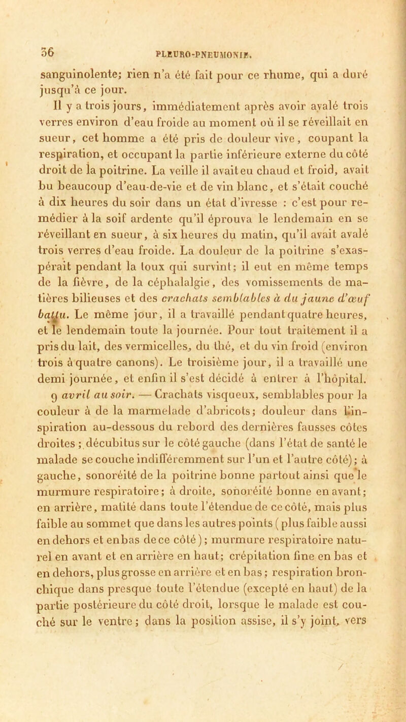 sanguinolente; rien n’a été fait pour ce rhume, qui a duré jusqu’à ce jour. Il y a trois jours, immédiatement après avoir avalé trois verres environ d’eau froide au moment où il se réveillait en sueur, cet homme a été pris de douleur vive, coupant la respiration, et occupant la partie inférieure externe du côté droit de la poitrine. La veille il avait eu chaud et froid, avait bu beaucoup d’eau-de-vie et de vin blanc, et s’était couché à dix heures du soir dans un état d’ivresse : c’est pour re- médier à la soif ardente qu’il éprouva le lendemain en se réveillant en sueur, à six heures du matin, qu’il avait avalé trois verres d’eau froide. La douleur de la poitrine s’exas- pérait pendant la toux qui survint; il eut en même temps de la fièvre, de la céphalalgie, des vomissements de ma- tières bilieuses et des crachats semblables à du jaune d’œuf batju. Le même jour, il a travaillé pendant quatre heures, et le lendemain toute la journée. Pour tout traitement il a pris du lait, des vermicelles, du thé, et du vin froid (environ trois à quatre canons). Le troisième jour, il a travaillé une demi journée, et enfin il s’est décidé à entrer à l’hôpital. q avril au soir. — Crachats visqueux, semblables pour la couleur à de la marmelade d’abricots; douleur dans Kin- spiration au-dessous du rebord des dernières fausses côtes droites ; décubitus sur le côté gauche (dans l’état de santé le malade se couche indifféremment sur l’un et l’autre côté); à gauche, sonoréité de la poitrine bonne partout ainsi que le murmure respiratoire ; adroite, sonoréité bonne en avant; en arrière, matité dans toute l’étendue de ce côté, mais plus faible au sommet que dans les autres points ( plus faible aussi en dehors et enbas de ce côté) ; murmure respiratoire natu- rel en avant et en arrière en haut; crépitation fine en bas et en dehors, plus grosse en arrière et en bas ; respiration bron- chique dans presque toute l’étendue (excepté en haut) de la partie postérieure du côté droit, lorsque le malade est cou- ché sur le ventre; dans la position assise, il s’y joint vers /