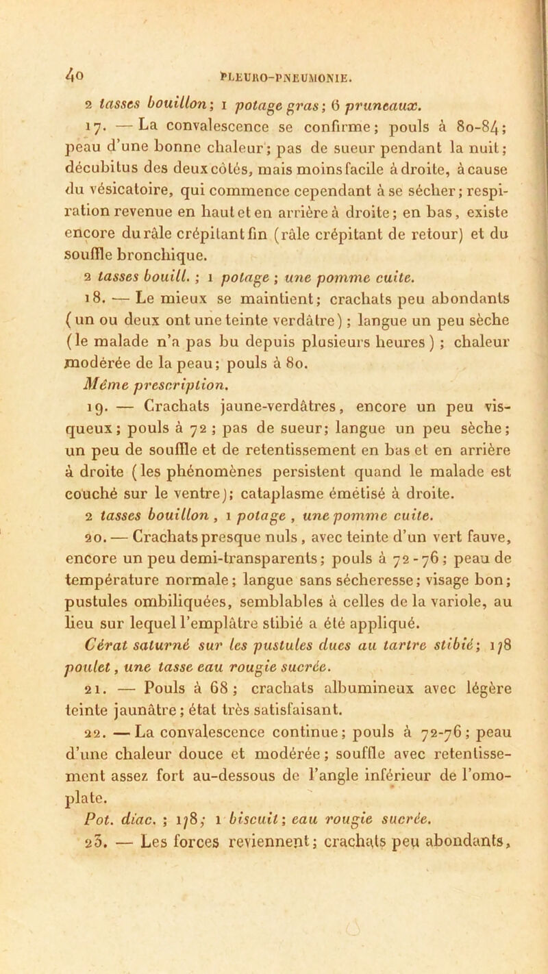 2 lasses bouillon; i potage gras; 6 pruneaux. 17. —La convalescence se confirme; pouls à 80-84; peau d’une bonne chaleur; pas de sueur pendant la nuit; décubitus des deux côtés, mais moins facile à droite, à cause du vésicatoire, qui commence cependant à se sécher; respi- ration revenue en haut et en arrière à droite; en bas, existe encore du râle crépitant fin (râle crépitant de retour) et du souffle bronchique. 2 tasses bouill. ; 1 potage ; une pomme cuite. 18. ■— Le mieux se maintient; crachats peu abondants ( un ou deux ont une teinte verdâtre) ; langue un peu sèche (le malade n’a pas bu depuis plusieurs heures) ; chaleur modérée de la peau; pouls à 80. Même prescription. 19. — Crachats jaune-verdâtres, encore un peu vis- queux; pouls à 72 ; pas de sueur; langue un peu sèche; un peu de souffle et de retentissement en bas et en arrière à droite (les phénomènes persistent quand le malade est couché sur le ventre); cataplasme émétisé à droite. 2 tasses bouillon , 1 potage , une pomme cuite. 20. — Crachats presque nuis, avec teinte d’un vert fauve, encore un peu demi-transparents; pouls à 72 -76 ; peau de température normale; langue sans sécheresse; visage bon; pustules ombiliquées, semblables à celles delà variole, au lieu sur lequel l’emplâtre stibié a été appliqué. Cérat saturné sur les pustules dues au tartre stibié; 178 poulet, une tasse eau rougie sucrée. 21. — Pouls à 68; crachats albumineux avec légère teinte jaunâtre ; état très satisfaisant. 22. —La convalescence continue; pouls à 72-76; peau d’une chaleur douce et modérée; souffle avec retentisse- ment assez fort au-dessous de l’angle inférieur de l’omo- plate. Pot. diac. ; 178; 1 biscuit; eau rougie sucrée. 2Ô. — Les forces reviennent; crachats peu abondants,