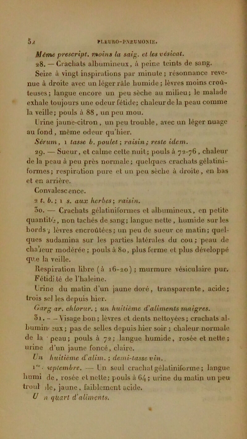 *LK U RO-PNEU MON IE. Même prcscript. moins la saig. et les vésical. 28. — Crachats albumineux, à peine teints de sang. Seize à vingt inspirations par minute ; résonnance reve- nue à droite avec un léger raie humide ; lèvres moins croû- teuses; langue encore un peu sèche au milieu; le malade exhale toujours une odeur fétide; chaleur de la peau comme la veille; pouls à 88 , un peu mou. Urine jaune-citron , un peu trouble, avec un léger nuage au fond, même odeur qu’hier. Sérum, 1 tasse b. poulet ; raisin; reste idem. 29. — Sueur, et calme cette nuit; pouls à 72-76 , chaleur de la peau à peu près normale; quelques crachats gélatini- f’ormes; respiration pure et un peu sèche à droite, en bas et en arrière. Convalescence. 2 t. b.; 1 s. aux herbes; raisin. 00. — Crachats gélatiniformes et albumineux, en petite quantité}, non tachés de sang; langue nette , humide sur les bords-; lèvres encroûtées; un peu de sueur ce matin; quel- ques sudamina sur les parties latérales du cou; peau de chaleur modérée ; pouls à 80, plus ferme et plus développé qu.e la veille. Respiration libi'e (à 16-20) ; murmure vésiculaire pur. Fétidi té de l’haleine. Urine du matin d’un jaune doré, transparente, acide; trois seJ les depuis hier. Gars ar. cklorur. ; un huitième d'aliments maigres. 5i. —Visage bon ; lèvres et dents nettoyées; crachats al- bumini eux ; pas de selles depuis hier soir ; chaleur normale de la peau; pouls à 72; langue humide, rosée et nette ; urine d’un jaune foncé, claire. Un huitième d'alim. ; demi-lasse vin. icr • septembre. —Un seul crachat gélatiniforme ; langue humi de, rosée et nette; pouls à 64 ; urine du matin un peu troul ,1c, jaune, faiblement acide. U n quart d'aliments,