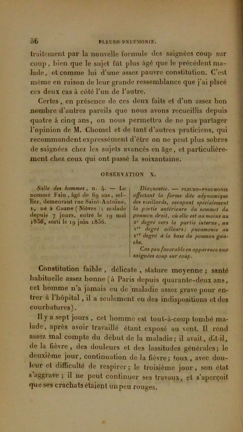 traitement par la nouvelle formule des saignées coup sur coup, bien que le sujet fût plus âgé que le précédent ma- lade, et comme lui d’une assez pauvre constitution. C’est même en raison de leur grande ressemblance que j’ai placé ces deux cas à côté l’un de l’autre. Certes, en présence de ces deux faits et d’un assez bon nombre d’autres pareils que nous avons recueillis depuis quatre à cinq ans, on nous permettra de ne pas partager l’opinion de M. Chomel et de tant d’autres praticiens, qui recommandent expressément d’être on ne peut plus sobres de saignées chez les sujets avancés en âge, et particulière- ment chez ceux qui ont passé la soixantaine. OBSERVATION X. Salle des hommes , u. 4* — Le nommé Fain , âgé de Ü9 aus, sel- lier, demeurant rue Saint-Antoine, 1, né à Caune ( Nièvre ) ; malade depuis 7 jours, entré le 19 mai j836, sorti le 19 juin 1806. Diagnostic. — plei ro-pneumonie affectant la forme dite adynamique des vieillards, occupant spécialement la partie antérieure du sommet du poumon droit, où elle est au moins au 2e degré vers la partie interne, au 1er degré ailleurs; pneumonie au ipr degré A la base du poumon gau- che. Cas peu favorable en apparence aux saignées coup sur coup. Constitution faible , délicate , stature moyenne ; santé habituelle assez bonne (à Paris depuis quarante-deux ans, cet homme n a jamais eu de maladie assez grave pour en- trer à 1 hôpital, il a seulement eu des indispositions et des courbatures). Il y a sept jours , cet homme est tout-à-coup tombé ma- lade, après avoir travaillé étant exposé au vent. Il rend assez mal compte du début de la maladie; il avait, dit-il, de la fièvre, des douleurs et des lassitudes générales; le deuxième jour, continuation de la fièvre; toux, avec dou- leur et difficulté de respirer; le troisième jour, son état s aggrave ; il ne peut continuer ses travaux, et s’aperçoit que ses crachats étaient unpeu rouges.