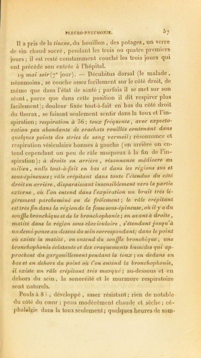 5? Il a pris de la tisane,du bouillon , des potages, un verre de vin chaud sucré, pendant les trois ou quatre premiers jours ; il est resté constamment couché les trois jours qui ont précédé son entrée à l’hôpital. kj mai soir(7e jour). — Décubitus dorsal (le malade, néanmoins, se couche assez facilement sur le côté droit, de même que dans l’état de santé ; parfois il se met sur son séant, parce que dans celte position il dit respirer plus facilement); douleur fixée tout-à-fait en bas du côté droit du thorax, se faisant seulement sentir dans la toux et 1 in- spiration; respiration à 56; toux frequente, avec expecto- ration peu abondante de crachats rouilles contenant dans quelques points des stries de sang vermeil; résonnance et respiration vésiculaire bonnes à gauche ( en arrière on en- tend cependant un peu de râle muqueux à la fin de 1 in- spiration); à droite en arrière, résonnance médiocre au milieu, nulle tout-à-fait en bas et dans les régions sus et sous-épineuses ; râle crépitant dans toute l'étendue du côté droit en arrière, disparaissant insensiblement vers la partie externe , où l'on entend dans C expiration tin bruit très lé- gèrement parcheminé ou de frôlement ; le râle crépitant est très fin dans la régionde la fosse sous-épineuse, où il y a du souIjle bronchique et de la bronchophonie; en avantà droite, matité dans la région sous claviculaire , s’étendant jusqu'à un demi-pouce au-dessus du sein correspondant; dans le point où existe la matité, on entend du souffle bronchique, une bronchophonie éclatante et des craquements humides qui ap- prochent du gargouillement pétulant la toux ; en dedans en bas et en dehors du point où l'on entend la bronchophonie, il existe un râle crépitant très marqué; au-dessous et en dehors du sein , la sonoréité et le murmure respiratoire sont naturels. Pouls à 8 > , développé , assez résistant; rien de notable du côté du cœur ; peau modérément chaude et sèche ; cé- phalalgie dans la toux seulement; quelques heures de som-