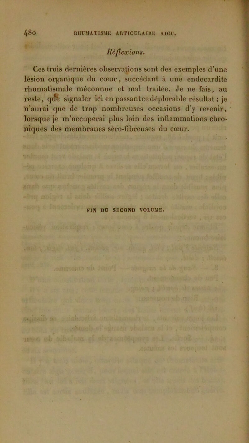 lié flexions. Ces trois dernières observations sont des exemples d’une lésion organique du cœur, succédant à une endocardite rhumatismale méconnue et mal Irailée. Je ne fais, au reste, qift signaler ici en passantce déplorable résultat; je n’aurai que de trop nombreuses occasions d’y revenir, lorsque je m’occuperai plus loin des inflammations chro- niques des membranes séro-fibreuscs du cœur. FIN DO SECOND VOLUME.