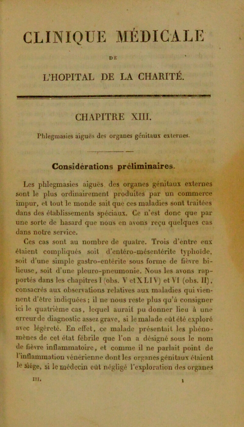 CLINIQUE MÉDICALE DE L’HOPITAL DE LA CHARITÉ. CHAPITRE XIII. Phlegmasics aigues des organes génitaux externes. Considérations préliminaires. Les phlegmasies aiguës des organes génitaux externes sont le plus ordinairement produites par un commerce impur, et tout le monde sait que ces maladies sont traitées dans des établissements spéciaux. Ce n’est donc que par une sorte de hasard que nous en avons reçu quelques cas dans notre service. Ces cas sont au nombre de quatre. Trois d’entre eux étaient compliqués soit d’entéro-mésentérite typhoïde, soit d’une simple gastro-entérite sous forme de fièvre bi- lieuse, soit d’une pleuro-pneumonie. Nous les avons rap- portés dans les chapitres I ^obs. V elXLl \ ) et VI (obs. II), consacrés aux observations relatives aux maladies qui vien- nent d’ôtre indiquées ; il ne nous reste plus qu’à consigner ici le quatrième cas, lequel aurait pu donner lieu à une erreur de diagnostic assez grave, si le malade eût été e.xploré avec légèreté. En ell'ct, ce malade présentait les phéno- mènes de cet étal féhrUe que l’on a désigné sous le nom de fièvre inflammatoire, et comme il ne parlait point de 1 intlammation vénérienne dont les organes génitaux étaient le siège, si le médecin eiU négligé l’exploration des organe»