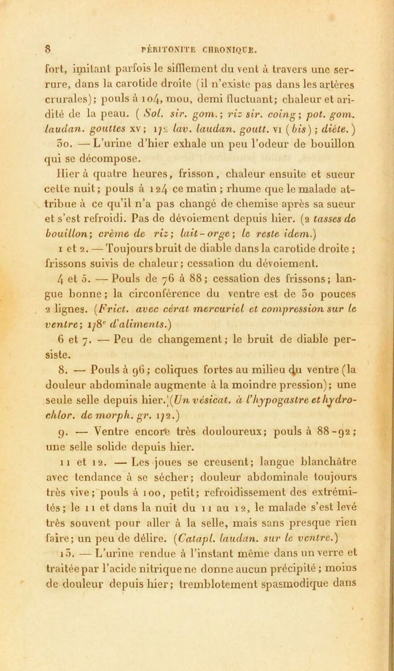 fort, imitant parfois le sifflement du vent à travers une ser- rure, dans la carotide droite (il n’existe pas dans les artères crurales); pouls à io4, mou, demi fluctuant; chaleur et ari- dité de la peau. ( Sol. sir. gom. ; riz sir. coing ; pot. gom. laudan. gouttes xv; lyu lav. laudan. goutt. vi ( bis) ; diète. ) 5o. — L’urine d’hier exhale un peu l’odeur de bouillon qui se décompose. Hier à quatre heures, frisson, chaleur ensuite et sueur cette nuit ; pouls à 124 ce matin ; rhume que le malade at- ^ tribue à ce qu’il n’a pas changé de chemise après sa sueur et s’est refroidi. Pas de dévoiement depuis hier. (2 tasses de bouillon', crème de riz; lait-orge; le reste idem.) I et 2. — Toujours bruit de diable dans la carotide droite ; frissons suivis de chaleur; cessation du dévoiement. 4 et 5. — Pouls de 76 à 88; cessation des frissons; lan- gue bonne ; la circonférence du ventre est de 3o pouces 2 lignes. {Frict. avec cèrat mercuriel et compression sur le ventre; 1/8” d'aliments.) 6 et 7. — Peu de changement; le bruit de diable per- siste. 8. — Pouls à 96; coliques fortes au milieu c^u ventre (la douleur abdominale augmente à la moindre pression); une seule selle depuis \\iev.\{lJnvésicat. à l’hypogastre eth^dro- cklor. demorpk.gr. 1/2.) q. — Ventre encore très douloureux; pouls à 88-92; une selle solide depuis hier. II et 12. —Les joues se creusent; langue blanchâtre avec tendance à se sécher; douleur abdominale toujours très vive;'pouls à 100, petit; refroidissement des extrémi- tés; le II et dans la nuit du n au 12, le malade s’est levé très souvent pour aller à la selle, mais sans presque rien faire; un peu de délire. [Catapl. laudan. sur le ventre.) 10. — L’urine rendue à l’instant même dans un verre et traitée par l’acide nitrique ne donne aucun précipité ; moins de douleur depuis hier; tremblotement spasmodique dans !