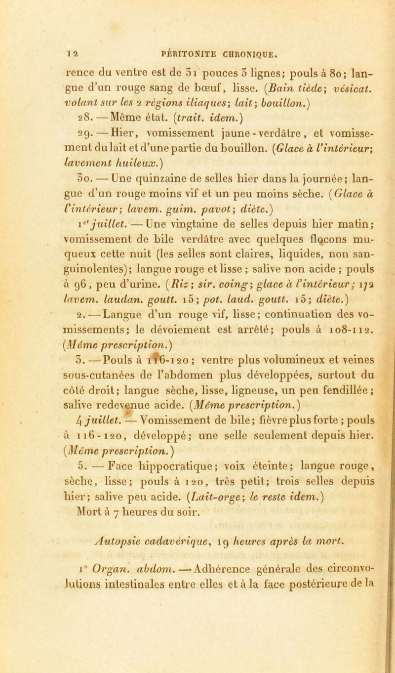 rence du ventre est de 3i pouces 3 lignes; pouls à 8o; lan- gue d’un rouge sang de bœuf, lisse. [Bain tiède-, vésical, volant sur les 2 régions iliaques-, lait; bouillon.) 28. —Môme état, [trait, idem.) 29. —Hier, vomissement jaune - verdâtre, et vomisse- ment du lait et d’une partie du bouillon. [Glace à l’intérieur; lavement huileux.) 30. —Une quinzaine de selles hier dans la journée; lan- gue d’un rouge moins vif et un peu moins sèche. ( Glace à l’intérieur; lavem. guim. pavot; diète.) juillet. —Une vingtaine de selles depuis hier matin; vomissement de bile verdâtre avec quelques flqcons mu- queux cette nuit (les selles sont claires, liquides, non san- guinolentes); langue rouge et lisse ; salive non acide ; pouls à 96 , peu d’urine. ( Riz ; sir. coing; glace à l’intérieur; 172 lavem. laudan. goutt. i5; pot. laud. goutt. i5; diète.) 2. —Langue d’un rouge vif, lisse; continuation des vo- missements; le dévoiement est arrêté; pouls à 108-112. [Même prescription.) 3. —Pouls à 1Î6- 120 ; ventre plus volumineux et veines sous-cutanées de l’abdomen plus développées, surtout du côté droit; langue sèche, lisse, ligneuse, un peu fendillée; salive redevenue acide. [Même prescription.) /i juillet. ■—Vomissement de bile; fièvre plus forte ; pouls à 116-120, développé; une selle seulement depuis hier. [Même prescription. ) 5.—Face hippocratique; voix éteinte; langue rouge, sèche, lisse; pouls à 120, très petit; trois selles depuis hier; salive peu acide. [Lait-orge; le reste idem.) Mort à 7 heures du soir. Autopsie cadavérique, 19 heures après la mort. 1“ Organ. abdom.—Adhérence générale des circonvo- lutions intestinales entre elles et à la face postérieure de la