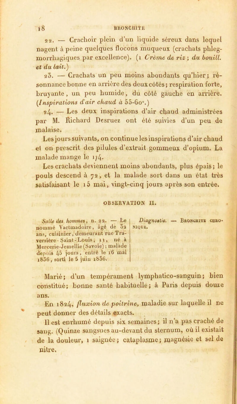 2 2. — Crachoir plein d’un liquide séreux dans lequel nagent à peine quelques flocons muqueux (crachats phleg- morrhagiques par excellence), (i Crème de riz ; du boiiill. et du lait.) 23. — Crachats un peu moins abondants qu’hier; ré- sonnance bonne en arrière des deux côtés; respiration forte, bruyante, un peu humide, du côté gauche en arrière. {Inspirations d'air chaud à 55-6o°.) 24. — Les deux inspirations d’air chaud administrées par M. Richard Desruez ont été suivies d’un peu de malaise. Les jours suivants, on continue les inspirations d’air chaud et on prescrit des pilules d’extrait gommeux d’opium. La malade mange le i;4- Les crachats deviennent moins abondants, plus épais; le pouls descend à 72, et la malade sort dans un état très satisfaisant le 15 mai, vingt-cinq jours après son entrée. OBSERVATION II. Salle det hommes , n. 22. — Le Diagnostio. — Bhokcbits enao- noinmé Vactinadoire, âgé de 32 nique. ans, cuisinier, deraeui’ant rue Tra- versière - Saint - Louis, 11, né à Mercerie-Jemellie (Savoie) ; malade depuis 45 jours, entré le 16 mai i836, sorti le 5 juin i&56. Marié; d’un tempérament lymphatico-sanguin; bien constitué; bonne santé habituelle; à Paris depuis douze ans. En 1824» fluxion de poitrine, maladie sur laquelle il ne peut donner des détails exacts. Il est enrhumé depuis six semaines ; il n’a pas craché de sang. (Quinze sangsues au-devant du sternum, où il existait de la douleur, 1 saignée ; cataplasme ; magnésie et sel de nitre.