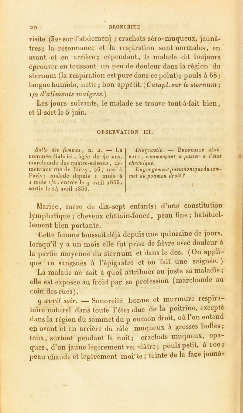 visite (32 sur l’abdomen) ; crachats séro-muqueux, jaunâ- tres; la résonnance et la respiration sont normales, en avant et en arrière; cependant, le malade dit toujours éprouver en toussant un peu de douleur dans la région du sternum (la respiration est pure dans ce point); pouls à 68; langue humide, nette; bon appétit, (Catapl.sur le siernum; 1/2 ci'aliments maigres.) Les jours suivants, le malade se trouve toul-à-fait bien, et il sort le 5 juin. OBSERVATION III. Salle deî femmes, n. — La nommée Gabriel, ügée de /(O ans, marchande des quatre-saisons, de- meurant rue de Bussy , 26 , née à Paris ; malade tiepuis 1 mois à 1 mois 1/2, entrée le 9 avril i856, sortie le 24 avril i836. Diagnostic. — Bronchite céyi- RAi.E, commençant à passer à l’état chronique. ^ Engor gement pneumonique du som- met du poumon droit ? Mariée, mère de dix-sept enfants; d’une constitution lymphatique ; cheveux châtain-foncé, peau fine ; habituel- lement bien portante. Cette femme toussait déjà depuis une quinzaine de jours, lorsqu’il y a un mois elle fut prise de fièvre avec douleur à la partie moyenne du sternum et dans le dos. (On appli- que 10 sangsues à l’épigastre et on fait une saignée. ) La malade ne sait à quoi attribuer au juste sa maladie ; elle est exposée au froid par sa profession (marchande au coin des rues). 9 avril soir. — Sonoréité Lonne et murmure respira- toire naturel dans toute l’étendue de la poitrine, excepté dans la région du sommet du p oumon droit, oùl on entend on avant et en arrière du râle muqueux à grosses bulles; tôux, surtout pendant la nuit; crachats muqueux, opa- ques, d’un jaune légèrement vei’dâtre; pouls petit, à 100; peau chaude et légèrement moi te ; teinte de la face jaunâ-