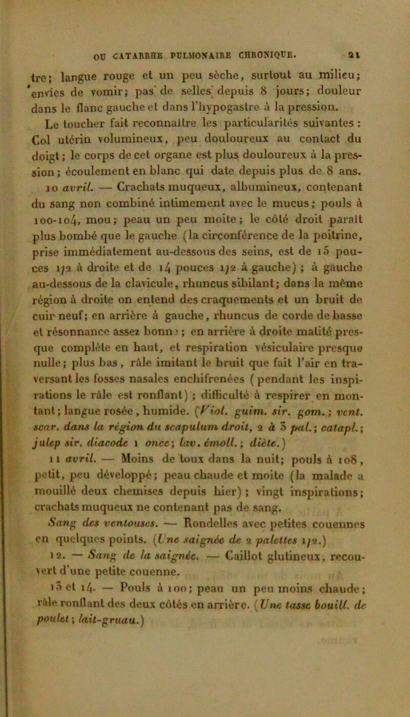 tro; langue rouge et un peu sèche, surtout au milieu; *en'ies de vomir; pas'de selles depuis 8 jours; douleur dans le flanc gauche et dans l'Iiypogastre à la pression. Le toucher fait reconnaître les particularités suivantes : Col utérin volumineux, peu douloureux au contact du doigt ; le corps de cet organe est plus douloureux à la pres- sion ; écoulement en blanc qui date depuis plus de 8 ans. 10 avril. — Crachats muqueux, albumineux, contenant du sang non combiné intimement avec le mucus ; pouls à 100-104, mou; peau un peu moite; le côté droit paraît plus bombé que le gauche (la circonférence de la poitrine, prise immédiatement au-dessous des seins, est de 15 pou- ces 1/2 à droite et de i4 pouces i;2 à gauche) ; à gauche au-dessous de la clavicule, rhuncus sibilant; dans la même région à droite on entend des craquements et un bruit de cuir neuf; en arrière à gauche, rhuncus de corde de basse et résonnance assez bonn^ ; en arrière à droite matité pres- que complète en haut, et respiration vésiculahe presque nulle; plus bas, râle imitant le bruit que fait l’air en tra- versant les fosses nasales enchifrenées ( pendant les inspi- rations le râle est ronflant) ; diflicullé à respirer en mon- tant ; langue rosée , humide. (Ftoi. guitn. sir. gom. ; vent, senr. dans la région du scapulum droit, 2 à 5 prtf. ; catapL; julep sir. diacode 1 once; lav.imolL; diète.) 11 avril. — Moins de toux dans la nuit; pouls à 108, petit, peu développé; peau chaude et moite (la malade a mouillé deux chemises depuis hier); vingt inspirations; crachats muqueux ne contenant pas de sang. iSang des ventouses. — Rondelles avec petites couennes en quelques points. {Lne saignée de 2 palettes 1/2.) 12. — Sang de la saignée. — Caillot glutineux, recou- vert d’une petite couenne. lâet 14. — Pouls à 100; peau un peu moins chaude; râle ronflant des deux côtés en arrière. (Utie tasse bouill. de poulet; lait-gruau.)