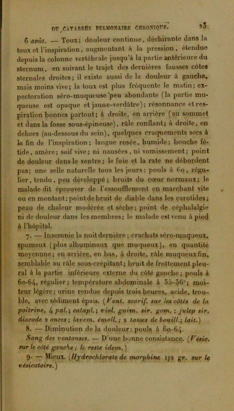 Dr/ATAnnnr. PtruioNAtuE cnnoKiQrE. «o Ci août. —Toux; douleur continue, déchirante dans la toux et l’inspiration, augmentant a la pression, étendue depuis la colonne vertébrale jusqu’à la partie antérieure du sternum, en suivant le trajet des dernières fausses côtes sternales droites; il existe aussi de la douleur à gauche, mais moins vive; la toux est plus fréquente le matin; ex- pectoration séro-muqueuse'peu abondante (la partie mu- queuse est opaque et jaune-verdâtre); résonnance et res- piration bonnes partout; à droite, en arrière (au sommet et dans la fosse sous-épineuse), râle ronflant; à droite, en dehors (au-dessous du sein), quelques craquements secs à la fin de l’inspiration; langue rosée, humide; bouche fé- tide, amère; soif vive; ni nausées, ni vomissement; point de douleur dans le ventre ; le foie et la rate ne débordent pas; une selle naturelle tous les jours; pouls à tio, régu- lier, tendu, peu développé; bruits du cœur normaux; le malade dit éprouver de l’essoufflement en marchant vile ou en montant; point de bruit de diable dans les carotides; peau de chaleur modérée et sèche; point de céphalalgie ni de douleur dans les membres; le malade est venu à pied à l’hôpital. 7. — Insomnie la nuit dernière ; crachats séro-muqueux, spumeux (plus albumineux que muqueux), en quantité moyennne; en arrière, en bas, à droite, râle muqueux fin, semblable au râle sous-crépilant; bruit de frottement pleu- ral à la partie inférieure externe du côté gauche; pouls à 60-64, régulier ; température abdominale à 5.')-36; moi- teur légère; urine rendue depuis trois heures, acide, trou- ble, avec sédiment épais, (f'en/. scarif. sur los côtés dt la poitrine, 4 pai-i cntapl.; viol, guim. sir. f^om. ; julep sir. diacode a onces \ lavem. émoll. ; 2 ta.^ts de. bouill.; lait.) 8. — Diminution de la douleur; pouls à 60-64. Sang des ventouses. — D’une bonne consistance. [Fésic. sur le côté gaucKe; le reste idem.) 9. — Mieux. {Uydrocklorate de morphine i^a gr. sur le vésicatoire. )