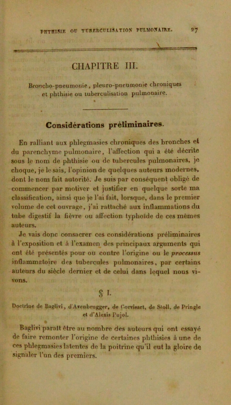 CHAPITRE III. Broncho-pneu, pleuro-pneuoaonie chroniques et phthisie ou tuberculisation pulmonaire. Considérations préliminaires. En ralliant aux phlepmasies chroniques des bronches et du parenchyme pulmonaire, l’affection qui a été décrite sous le nom de phthisie ou de tubercules pulmonaires, je choque, je le sais, l’opinion de quelques auteurs modernes, dont le nom fait autorité. Je suis par conséquent obligé de commencer par motiver et justifier en quelque sorte ma classification, ainsi que je l’ai fait, lorsque, dans le premier volume de cet ouvrage, j’ai rattaché aux inflammations du tube digestif la fièvre ou afléction typhoïde de ces mêmes auteurs. Je vais donc consacrer ces considérations préliminaires à l’exposition et é l’examen des principaux arguments qui ont été présentés pour ou contre l’origine ou le processus inflammatoire des tubercules pulmonaires, par certains auteurs du siècle dernier et de celui dans lequel nous vi- vons. S I. Doclrlue de Baglivi, d Avenbrugger, de rorvi»art, de Sloll, de Pringle et d’Alexis PujoL Baglivi paraît être au nombre des auteurs qui ont essayé de faire remonter l’origine de certaines phlhisies à une de ces phlegmasies latentes de la poitrine qu’il eut la gloire de signaler l’un des premiers.