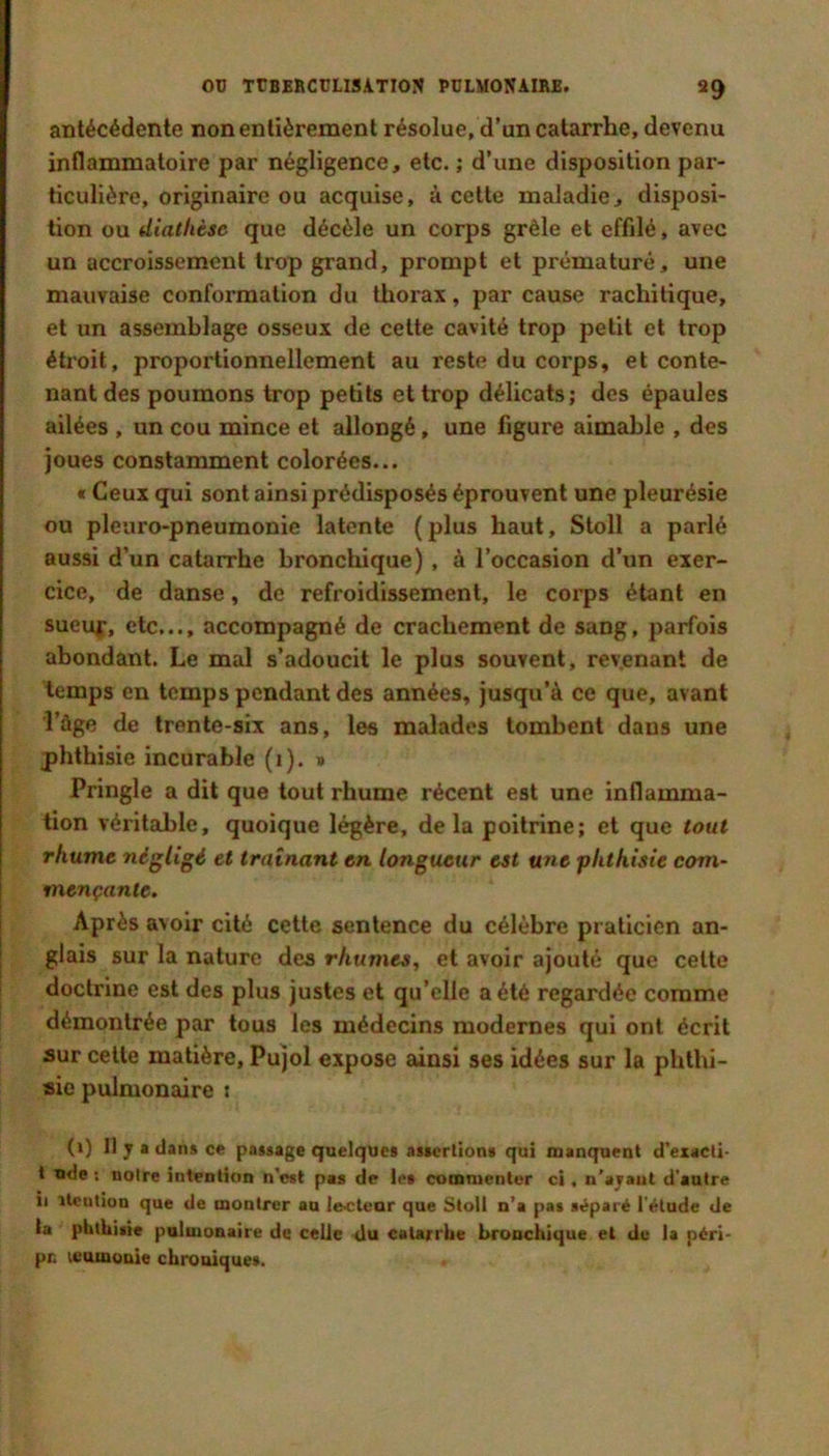 OD TtBEKCüLlSATION PULMONAIRE. ag antécédente non entièrement résolue, d’un catarrhe, devenu inflammatoire par négligence, etc. ; d’une disposition par- ticulière, originaire ou acquise, à cette maladie, disposi- tion ou diathèse que décèle un corps grêle et effilé, avec un accroissement trop grand, prompt et prématuré, une mauvaise conformation du thorax, par cause rachitique, et un assemblage osseux de cette cavité trop petit et trop étroit, proportionnellement au reste du corps, et conte- nant des poumons trop petits et trop délicats; des épaules ailées , un cou mince et allongé, une figure aimable , des joues constamment colorées... « Ceux qui sont ainsi prédisposés éprouvent une pleurésie ou pleuro-pneumonie latente (plus haut, Stoll a parlé aussi d’un catarrhe bronchique), à l’occasion d’un exer- cice, de danse, de refroidissement, le corps étant en sueuf, etc,.., accompagné de crachement de sang, parfois abondant. Le mal s’adoucit le plus souvent, revenant de temps en temps pendant des années, jusqu’à ce que, avant l’ûge de trente-six ans, les malades tombent dans une phthisie incurable (i). » Pringle a dit que tout rhume récent est une inflamma- tion véritable, quoique légère, delà poitrine; et que tout rhume négligé et traînant en longueur est une phthisie com- mençante. Après avoir cité cette sentence du célèbre praticien an- glais sur la nature des rhumes, et avoir ajouté que cette doctrine est des plus justes et qu’elle a été regardée comme démontrée par tous les médecins modernes qui ont écrit sur celle matière, Pujol expose ainsi ses idées sur la phthi- sie pulmonaire t (i) Il y • dans ce passage quelques assertions qui manquent d’exacti- t ude ; noire intention n’tsst pas de les commenter ci, n'ajaut d'antre il ilcution que de montrer au lecteur que Stoll n’a pas séparé l'élude de ta pltlliisie pulmonaire de celle du catarrlie bronchique et de la péri- pc tcamonie chroniques.