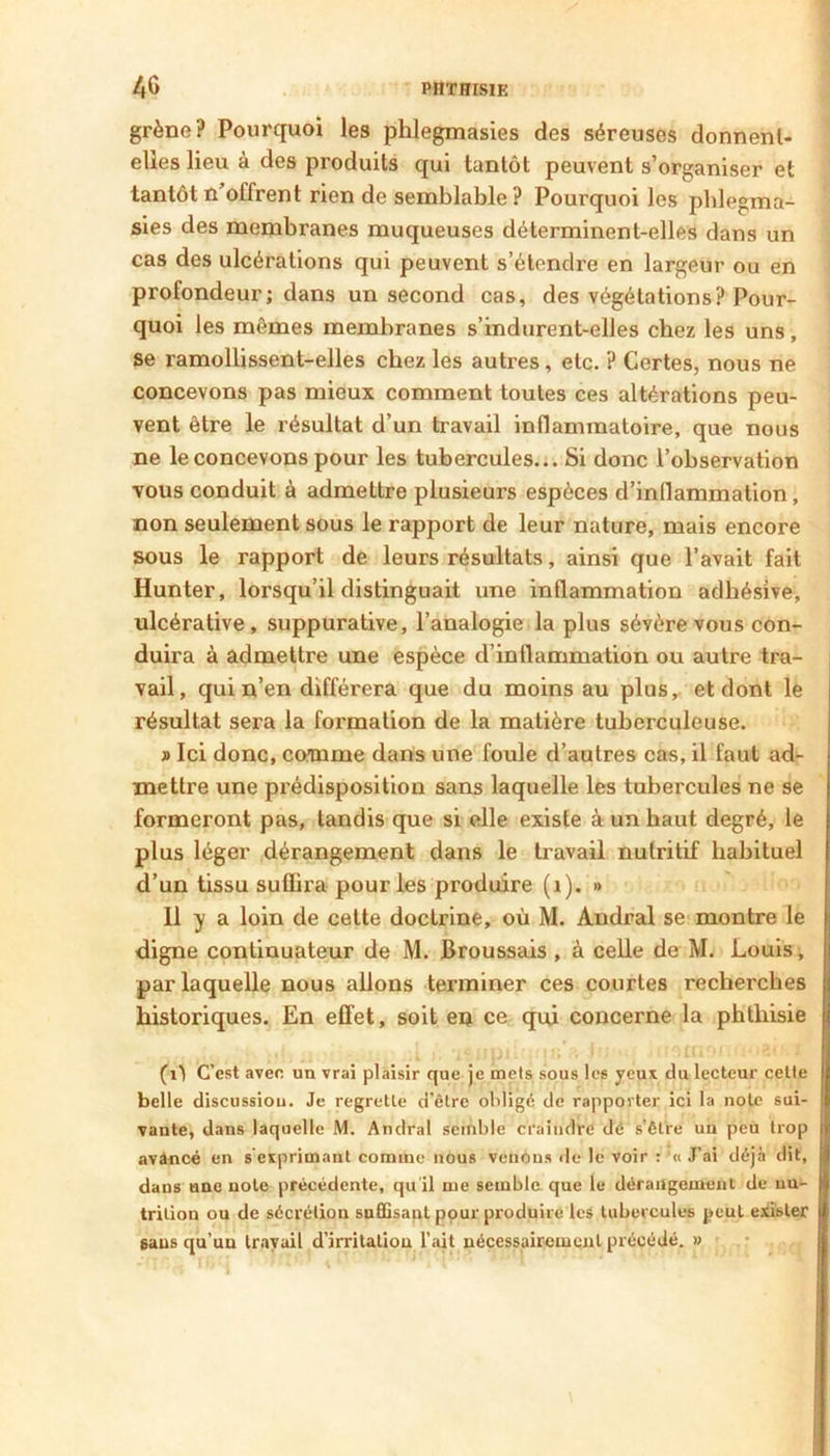 grène? Pourquoi les phlegmasies des séreuses donnent- elles lieu à des produits qui tantôt peuvent s’organiser et tantôt n’offrent rien de semblable? Pourquoi les pblegma- sies des membranes muqueuses déterminent-elles dans un cas des ulcérations qui peuvent s’étendre en largeur ou en profondeur; dans un second cas, des végétations? Pour- quoi les mêmes membranes s’indurent-elles chez les uns, se ramollissent-elles chez les autres, etc. ? Certes, nous ne concevons pas mieux comment toutes ces altérations peu- vent être le résultat d’un travail inflammatoire, que nous ne le concevons pour les tubercules... Si donc l’observation vous conduit à admettre plusieurs espèces d’inflammation, non seulement sous le rapport de leur nature, mais encore sous le rapport de leurs résultats, ainsi que l’avait fait Hunter, lorsqu’il distinguait une inflammation adhésive, ulcérative, suppurative, l’analogie la plus sévère vous con- duira à admettre une espèce d’inflammation ou autre tra- vail, qui n’en différera que du moins au plus, et dont le résultat sera la formation de la matière tuberculeuse. » Ici donc, comme dans une foule d’autres cas, il faut ad- mettre une prédisposition sans laquelle les tubercules ne se formeront pas, tandis que si elle existe à un haut degré, le plus léger dérangement dans le travail nutritif habituel d’un tissu suffira pour les produire (i). » 11 y a loin de cette doctrine, où M. Andral se montre le digne continuateur de M. Broussais , à celle de M. Louis, par laquelle nous allons terminer ces courtes recherches historiques. En effet, soit en ce qui concerne la phthisie (i1 C’est avec un vrai plaisir que je mets sous les yeux du lecteur celte belle discussiou. Je regrette d’être obligé de rapporter ici la note sui- vante, dans laquelle M. Andral semble craindre dé s'être un peu trop avàncé en s exprimant comme nous venons île le voir : ’« J’ai déjà dit, dans une note précédente, qu'il me semble que le dérangement de uu- trilion ou de sécrétion sa£Qsant pour produire les tubercules peut exister gaus qu’un travail d’irritaliou l’ait nécessairement précédé. » 1