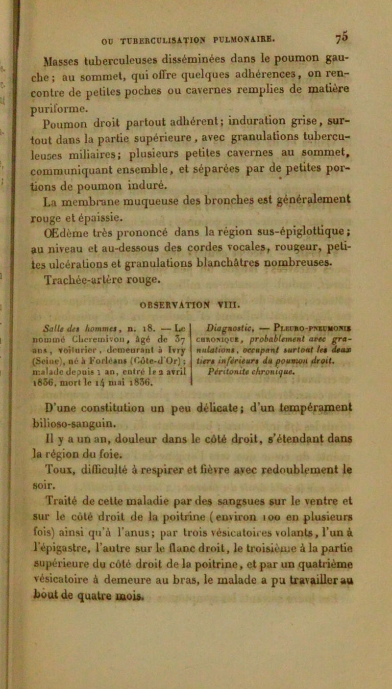 Masses tuberculeuses disséminées dans le poumon gau- che ; au sommet, qui offre quelques adhérences, on ren- contre de petites poches ou cavernes remplies de matière puriforme. Poumon droit partout adhérent; induration grise, sur- tout dans la partie supérieure , avec granulations tubercu- leuses miliaires; plusieurs petites cavernes au sommet, communiquant ensemble, et séparées par de petites por- tions de poumon induré. La membrane muqueuse des bronches est généralement rouge et épaissie. Œdème très prononcé dans la région sus-épiglottique ; au niveau et au-dessous des cordes vocales, rougeur, peti- tes ulcérations et granulations blanchâtres nombreuses. Trachée-artère rouge. OBSERVATION VIII. Salle (Ut hommtt, n. i8. —L<; nommé Cljcremivoii, âgé de Z-j ans, toîliirier, demeurant à I»ry (Seine), né à l<’orléau» (Côte-d Or) ; n’.aladc depuis \ an, entré les avril i856, mort le i4 niai i836. Diaguotiic, — Puîr»o-PT<iüiiom» CBKOMQCR, probablement avec gra- nuUttiont, occupant turtoat le» deux tier» inférieurs du poumon droit. Péritonite chroni<]ue. D’une constitution un peu délicate ; d’un tempérament bilioso-sanguin. 11 y a un an, douleur dans le côté droit, s’étendant dans la région du foie. Toux, diflicullé à respirer et fièvre avec redoublement le soir. Traité de cette maladie par des sangsues sur le ventre et sur le côté droit de la poitrine (environ loo en plusieurs fois) ainsi qu’à l’anus; par trois vésicatoires volants, l’un à l’épigastre, l’autre sur le flanc droit, le troisième à la partie supérieure du côté droit de la poitrine, et par un quatrième vésicatoire à demeure au bras, le malade a pu travailler au bout de quati'e mois.