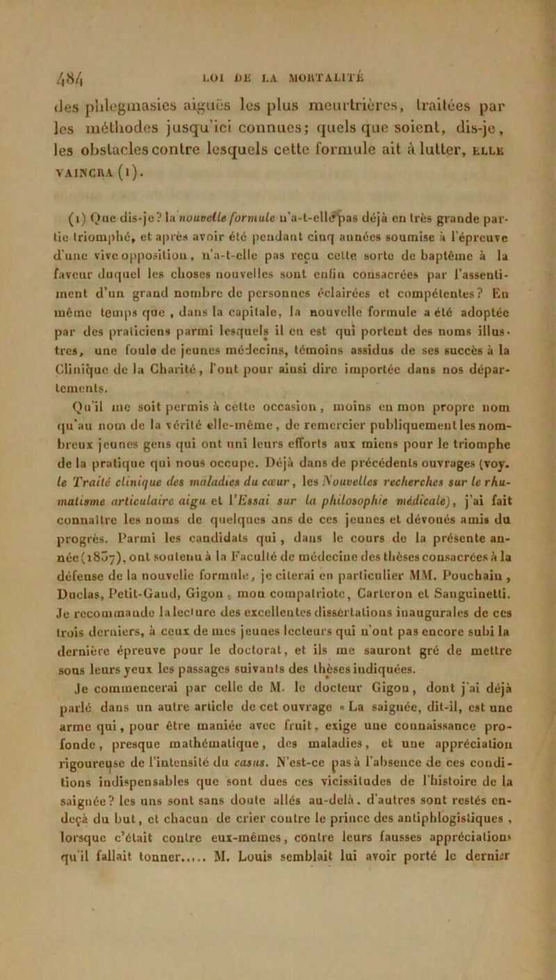 (ies palcginasies aiguës les plus raeintrièrcs, h-aitées par les métliodes jusqu’ici connues; quels que soient, dis-je, les obstacles contre lesquels cette foi'inule ait à lutter, elle VAINCRA (l). (i) Que dis-je? nouvelle formule u’a-l-elltf^as déjà en très grande par- tie triomphé, et après avoir été pendant cinq années soumise à l'épreuve d'une vive opposition, u’a-t-elle pas reçu celte sorte de baptême à la faveur duquel les choses nouvelles sont enfin consacrées par l'assenli- ment d’un grand nombre de personnes éclairées cl compétentes? En même temps que , dans la capitale, la nouvelle formule a été adoptée par des praticiens parmi lesquels il en est qui portent des noms illus- tres, une foule de jeunes médecins, témoins assidus de scs succès à la Clinique de la Charité, font pour ainsi dire importée dans nos dépar- tements. Qu'il inc soit permis à celte occasion, moins en mon propre nom qu'au nom de la vérité elle-même, de remercier publiquement les nom- breux jeunes gens qui ont uni leurs efforts aux miens pour le triomphe de la pratique qui nous occupe. Déjà dans de précédents ouvrages (voy. le Traité clinique des maladies du cœur, les Nouvelles recherches sur le rhu- matisme articulaire aigu et l’Essai sur la philosophie médicale), j’ai fait connailrc les noms de quelques uns de ces jeunes et dévoues amis du progrès. Parmi les candidats qui, dans le cours de la présente an- néc(i8Ô7), ont soutenu à la Faculté de médecine des thèses consacrées à la défense de la nouvelle formule, je citerai en particulier MM. Pouchaiu , Duclas, Pelil-üand, Gigon , mou compatriote, Carleron et Sanguinetti. Je recominaudo la lecture des excellentes dissertations inaugurales de ces trois derniers, à ceux de mes jeunes lecteurs qui n’ont pas encore subi la dernière épreuve pour le doctoral, et ils me sauront gré de mettre sons leurs yeux les passages suivants des thèses indiquées. Je commencerai par celle de M. le docteur Gigon, dont j'ai déjà parlé dans un autre article de cet ouvrage « La saignée, dit-il, est une arme qui, pour être maniée avec fruit, exige une connaissance pro- fonde , presque mathématique, des maladies, et une appréciation vigoureuse de l’intensité du casas. N’est-ce jiasà l’absence de ces condi- tions indispensables que sont dues ces vicissitudes de l'hisloirc de la saignée? les uns sont sans doute allés au-del.à. d’autres sont restés en- deçà du but, et chacun de crier contre le prince des antiphlogistiques , lorsque c’était contre eux-mémes, contre leurs fausses appréciation» qu'il fallait tonner M. Louis semblait lui avoir porté le dernbr