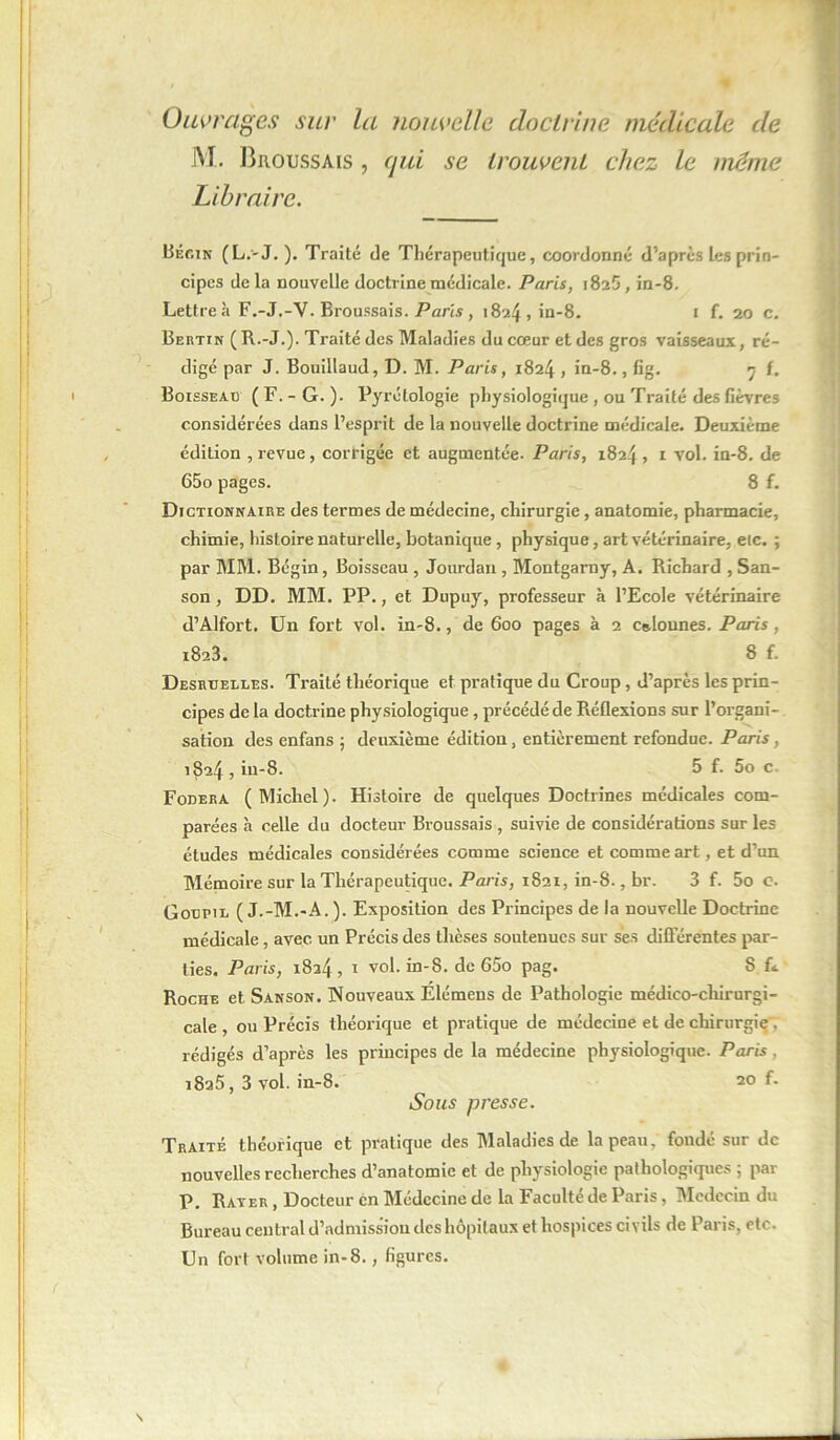 Ouvrages sur la nouvelle doctrine médicale de M. Broussais , qui se trouvent chez le même Libraire. Bégin (L.-J. ). Traité (3e Thérapeutique, coordonné d’après Les prin- cipes delà nouvelle doctrine médicale. Paris, 1825, in-8. Lettre à F.-J.-Y. Broussais. Paris , 1824, in-8. 1 f. 20 c. Bertin ( R.-J.). Traité des Maladies du cœur et des gros vaisseaux, ré- digé par J. Bouillaud, D. M. Paris, 1824 , in-8., fig. 7 f. Boisseau (F.-G.). Pyrétologie physiologique , ou Traité des fièvres considérées dans l’esprit de la nouvelle doctrine médicale. Deuxième édition , revue, corrigée et augmentée. Paris, 1824, 1 vol. in-8. de 65o pages. 8 f. Dictionnaire des termes de médecine, chirurgie, anatomie, pharmacie, chimie, histoire naturelle, botanique , physique, art vétérinaire, eic. ; par MM. Bégin, Boisseau, Jourdan, Montgarny, A. Richard , San- son, DD. MM. PP., et Dupuy, professeur à l’Ecole vétérinaire d’Alfort. Un fort vol. in-8., de 600 pages à 2 colonnes. Paris, 1823. 8 f. Desruelles. Traité théorique et pratique du Croup , d’après les prin- cipes de la doctrine physiologique, précédé de Réflexions sur l’organi-. sation des enfans ; deuxième édition, entièrement refondue. Paris, 1824 , iu-S. 5 f. 5o c. Fodera (Michel). Histoire de quelques Doctrines médicales com- parées à celle du docteur Broussais , suivie de considérations sur les études médicales considérées comme science et comme art, et d’un Mémoire sur la Thérapeutique. Paris, 1821, in-8., br. 3 f. 5o c. Goupil ( J.-M.-A.). Exposition des Principes de la nouvelle Doctrine médicale, avec un Précis des thèses soutenues sur ses différentes par- ties. Paris, 1824, 1 vol. in-8. de 65o pag. S f«. Roche et Sanson. Nouveaux Elémens de Pathologie médico-chirurgi- cale , ou Précis théorique et pratique de médecine et de chirurgie, rédigés d’après les principes de la médecine physiologique. Paris , 1825, 3 vol. in-8. 20 f. Sous presse. Traité théorique et pratique des Maladies de la peau, fondé sur de nouvelles recherches d’anatomie et de physiologie pathologiques ; par P. Rater, Docteur en Médecine de la Faculté de Paris, Médecin du Bureau central d’admission des hôpitaux et hospices civils de Paris, etc. Un fort volume in-8., figures.